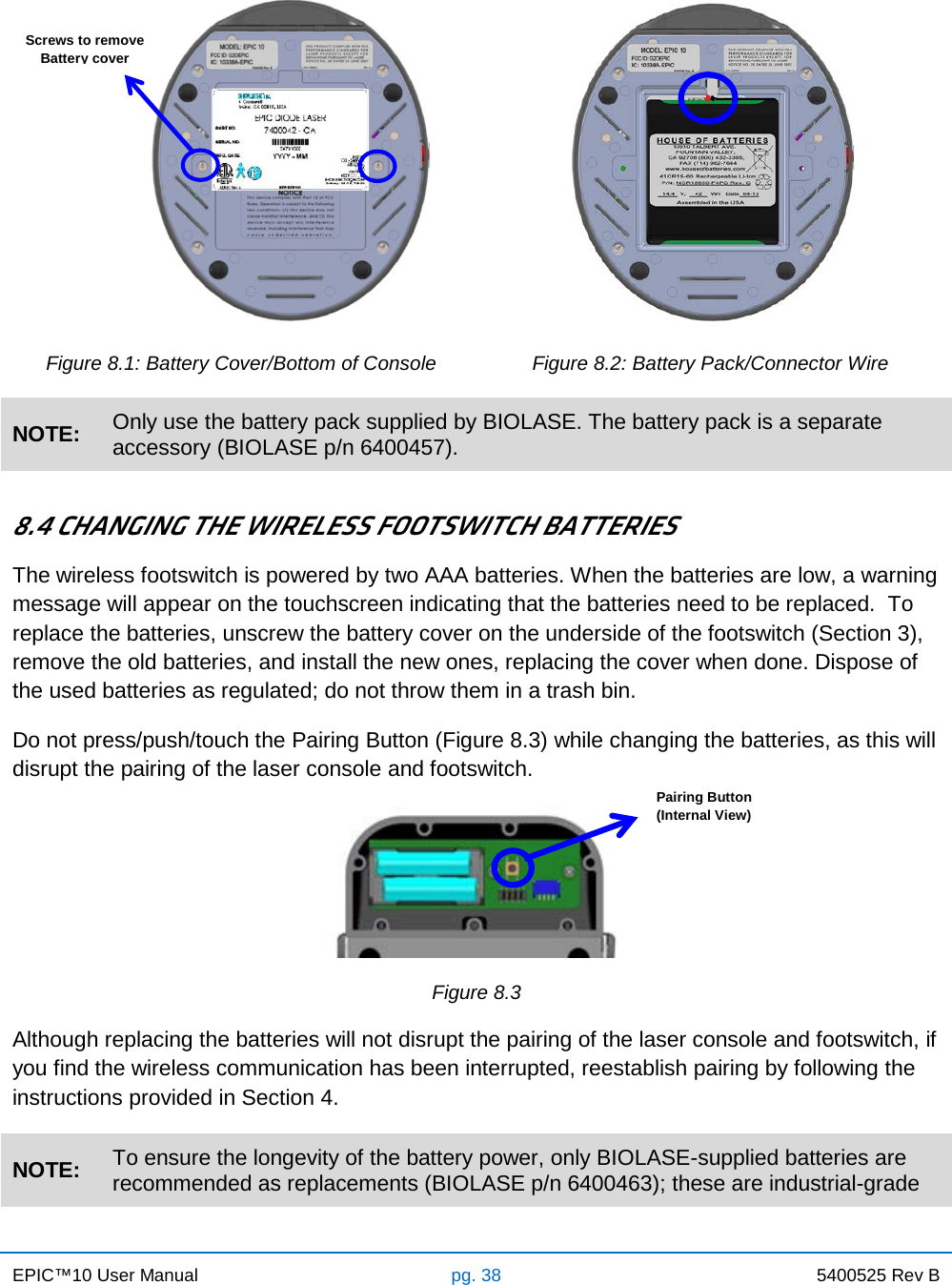 EPIC™10 User Manual pg. 38 5400525 Rev B                                          Figure 8.1: Battery Cover/Bottom of Console Figure 8.2: Battery Pack/Connector Wire NOTE: Only use the battery pack supplied by BIOLASE. The battery pack is a separate accessory (BIOLASE p/n 6400457).  8.4 CHANGING THE WIRELESS FOOTSWITCH BATTERIES The wireless footswitch is powered by two AAA batteries. When the batteries are low, a warning message will appear on the touchscreen indicating that the batteries need to be replaced.  To replace the batteries, unscrew the battery cover on the underside of the footswitch (Section 3), remove the old batteries, and install the new ones, replacing the cover when done. Dispose of the used batteries as regulated; do not throw them in a trash bin. Do not press/push/touch the Pairing Button (Figure 8.3) while changing the batteries, as this will disrupt the pairing of the laser console and footswitch.   Figure 8.3 Although replacing the batteries will not disrupt the pairing of the laser console and footswitch, if you find the wireless communication has been interrupted, reestablish pairing by following the instructions provided in Section 4. NOTE: To ensure the longevity of the battery power, only BIOLASE-supplied batteries are recommended as replacements (BIOLASE p/n 6400463); these are industrial-grade Screws to remove Battery cover Pairing Button (Internal View)  