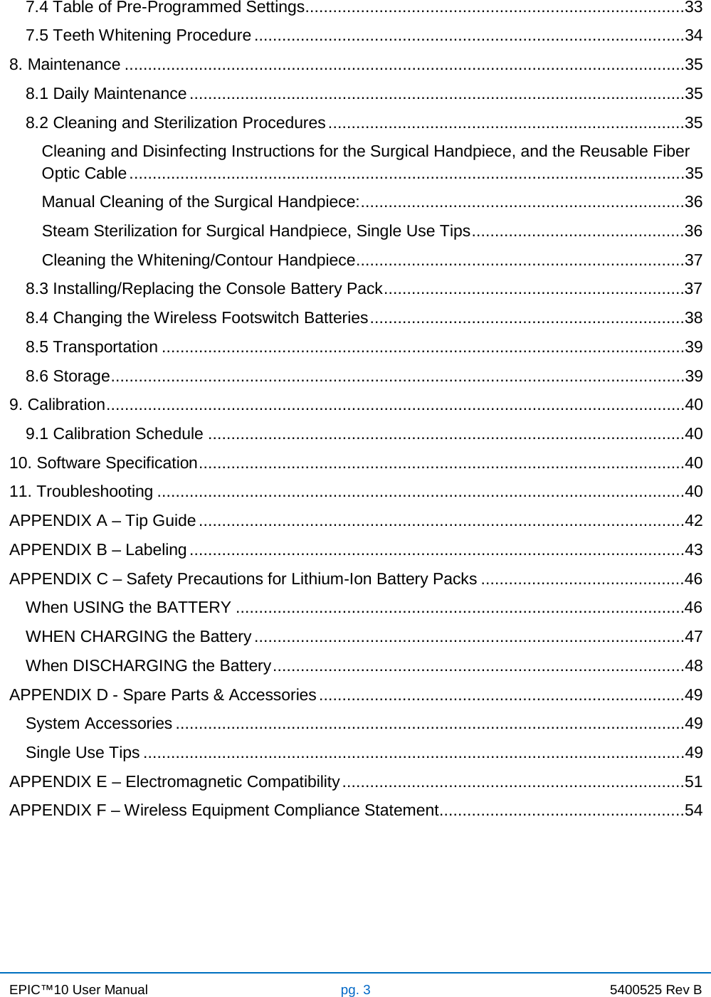 EPIC™10 User Manual pg. 3 5400525 Rev B    7.4 Table of Pre-Programmed Settings ..................................................................................33 7.5 Teeth Whitening Procedure .............................................................................................34 8. Maintenance .........................................................................................................................35 8.1 Daily Maintenance ...........................................................................................................35 8.2 Cleaning and Sterilization Procedures .............................................................................35 Cleaning and Disinfecting Instructions for the Surgical Handpiece, and the Reusable Fiber Optic Cable ........................................................................................................................35 Manual Cleaning of the Surgical Handpiece: ......................................................................36 Steam Sterilization for Surgical Handpiece, Single Use Tips ..............................................36 Cleaning the Whitening/Contour Handpiece .......................................................................37 8.3 Installing/Replacing the Console Battery Pack .................................................................37 8.4 Changing the Wireless Footswitch Batteries ....................................................................38 8.5 Transportation .................................................................................................................39 8.6 Storage ............................................................................................................................39 9. Calibration .............................................................................................................................40 9.1 Calibration Schedule .......................................................................................................40 10. Software Specification .........................................................................................................40 11. Troubleshooting ..................................................................................................................40 APPENDIX A – Tip Guide .........................................................................................................42 APPENDIX B – Labeling ...........................................................................................................43 APPENDIX C – Safety Precautions for Lithium-Ion Battery Packs ............................................46 When USING the BATTERY .................................................................................................46 WHEN CHARGING the Battery .............................................................................................47 When DISCHARGING the Battery .........................................................................................48 APPENDIX D - Spare Parts &amp; Accessories ...............................................................................49 System Accessories ..............................................................................................................49 Single Use Tips .....................................................................................................................49 APPENDIX E – Electromagnetic Compatibility ..........................................................................51 APPENDIX F – Wireless Equipment Compliance Statement .....................................................54     