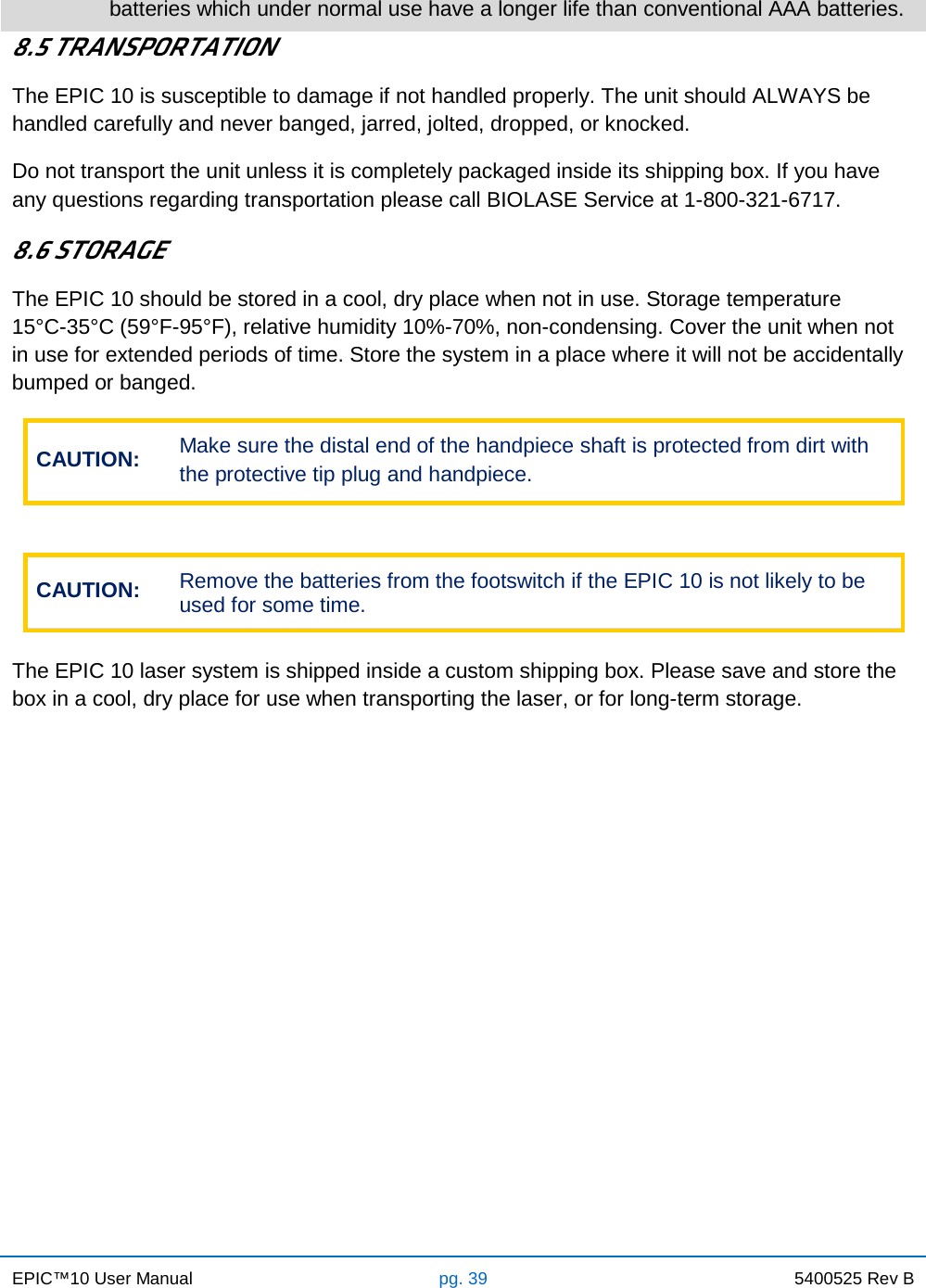 EPIC™10 User Manual pg. 39 5400525 Rev B    batteries which under normal use have a longer life than conventional AAA batteries. 8.5 TRANSPORTATION The EPIC 10 is susceptible to damage if not handled properly. The unit should ALWAYS be handled carefully and never banged, jarred, jolted, dropped, or knocked. Do not transport the unit unless it is completely packaged inside its shipping box. If you have any questions regarding transportation please call BIOLASE Service at 1-800-321-6717. 8.6 STORAGE The EPIC 10 should be stored in a cool, dry place when not in use. Storage temperature          15°C-35°C (59°F-95°F), relative humidity 10%-70%, non-condensing. Cover the unit when not in use for extended periods of time. Store the system in a place where it will not be accidentally bumped or banged. CAUTION: Make sure the distal end of the handpiece shaft is protected from dirt with the protective tip plug and handpiece.  CAUTION: Remove the batteries from the footswitch if the EPIC 10 is not likely to be used for some time.  The EPIC 10 laser system is shipped inside a custom shipping box. Please save and store the box in a cool, dry place for use when transporting the laser, or for long-term storage.    