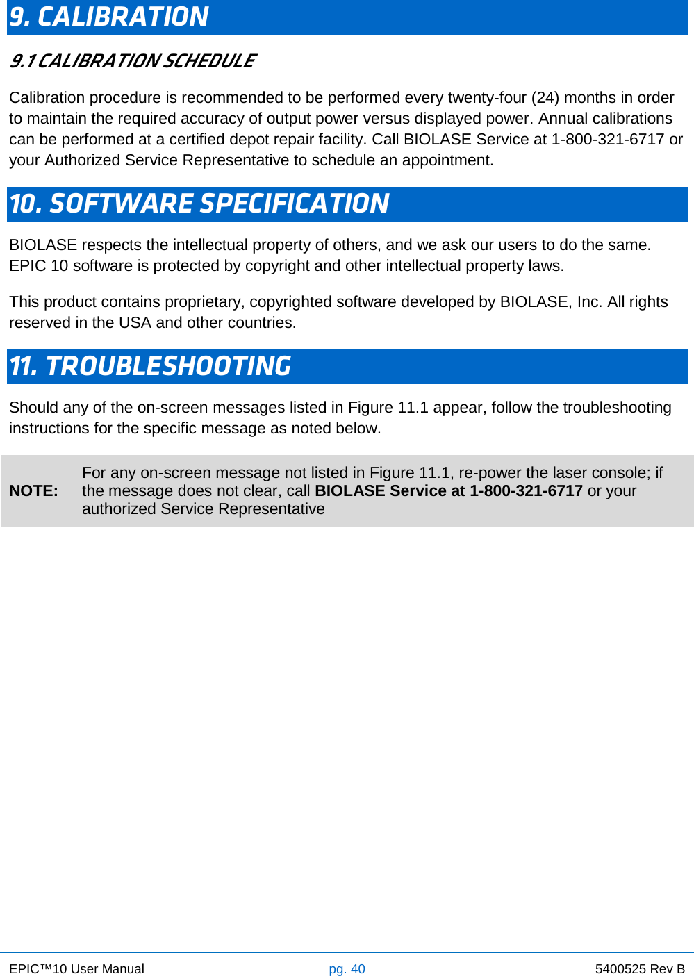 EPIC™10 User Manual pg. 40 5400525 Rev B    9. CALIBRATION 9.1 CALIBRATION SCHEDULE Calibration procedure is recommended to be performed every twenty-four (24) months in order to maintain the required accuracy of output power versus displayed power. Annual calibrations can be performed at a certified depot repair facility. Call BIOLASE Service at 1-800-321-6717 or your Authorized Service Representative to schedule an appointment. 10. SOFTWARE SPECIFICATION BIOLASE respects the intellectual property of others, and we ask our users to do the same.  EPIC 10 software is protected by copyright and other intellectual property laws. This product contains proprietary, copyrighted software developed by BIOLASE, Inc. All rights reserved in the USA and other countries. 11. TROUBLESHOOTING Should any of the on-screen messages listed in Figure 11.1 appear, follow the troubleshooting instructions for the specific message as noted below. NOTE: For any on-screen message not listed in Figure 11.1, re-power the laser console; if the message does not clear, call BIOLASE Service at 1-800-321-6717 or your authorized Service Representative                               