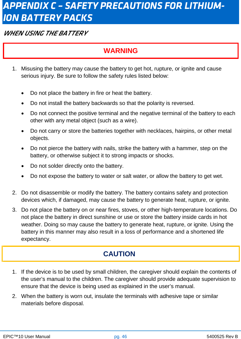 EPIC™10 User Manual pg. 46 5400525 Rev B    APPENDIX C – SAFETY PRECAUTIONS FOR LITHIUM-ION BATTERY PACKS WHEN USING THE BATTERY WARNING  1. Misusing the battery may cause the battery to get hot, rupture, or ignite and cause serious injury. Be sure to follow the safety rules listed below:  • Do not place the battery in fire or heat the battery. • Do not install the battery backwards so that the polarity is reversed. • Do not connect the positive terminal and the negative terminal of the battery to each other with any metal object (such as a wire). • Do not carry or store the batteries together with necklaces, hairpins, or other metal objects. • Do not pierce the battery with nails, strike the battery with a hammer, step on the battery, or otherwise subject it to strong impacts or shocks. • Do not solder directly onto the battery. • Do not expose the battery to water or salt water, or allow the battery to get wet.  2. Do not disassemble or modify the battery. The battery contains safety and protection devices which, if damaged, may cause the battery to generate heat, rupture, or ignite. 3. Do not place the battery on or near fires, stoves, or other high-temperature locations. Do not place the battery in direct sunshine or use or store the battery inside cards in hot weather. Doing so may cause the battery to generate heat, rupture, or ignite. Using the battery in this manner may also result in a loss of performance and a shortened life expectancy. CAUTION  1. If the device is to be used by small children, the caregiver should explain the contents of the user’s manual to the children. The caregiver should provide adequate supervision to ensure that the device is being used as explained in the user’s manual. 2. When the battery is worn out, insulate the terminals with adhesive tape or similar materials before disposal. 