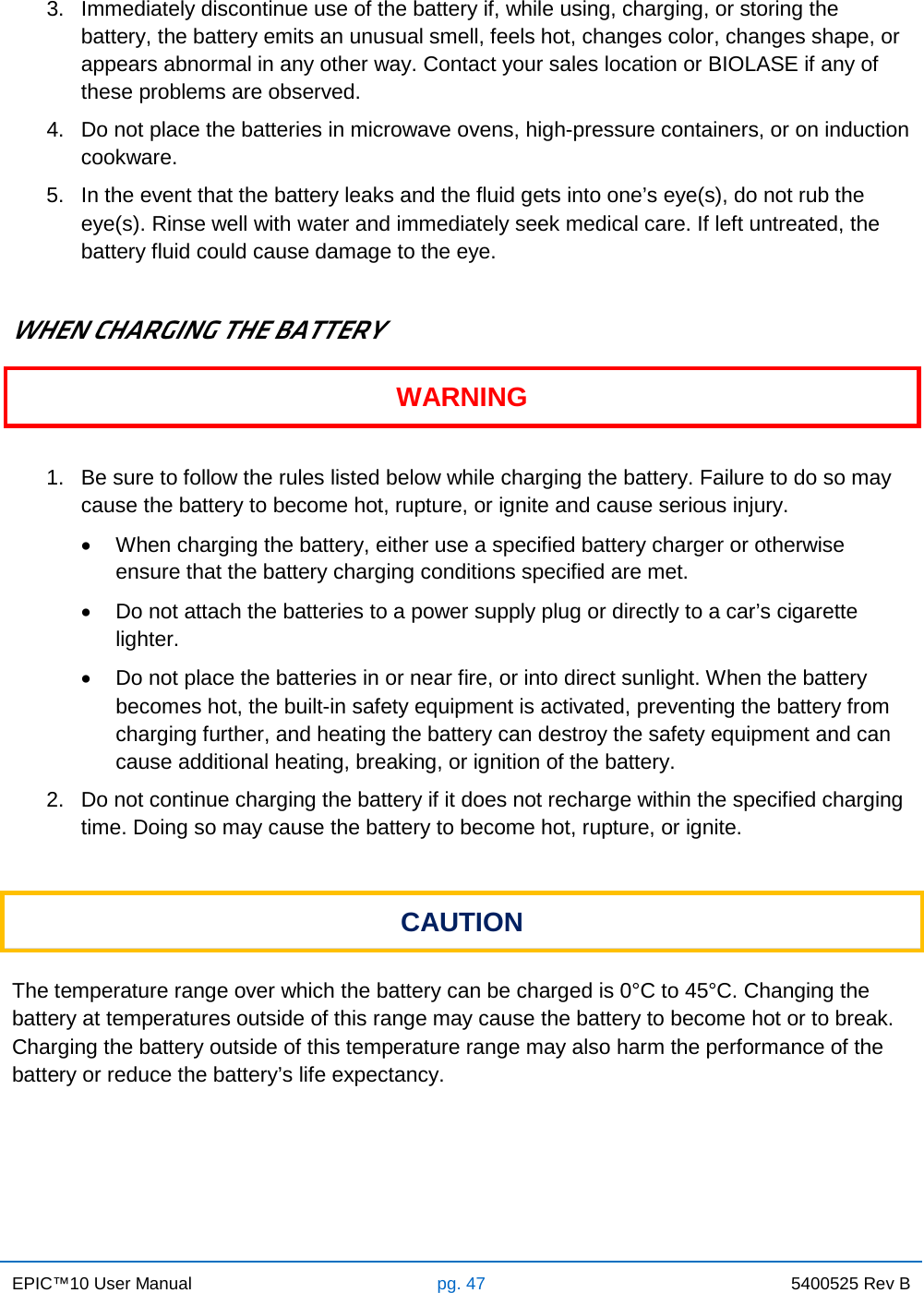 EPIC™10 User Manual pg. 47 5400525 Rev B    3. Immediately discontinue use of the battery if, while using, charging, or storing the battery, the battery emits an unusual smell, feels hot, changes color, changes shape, or appears abnormal in any other way. Contact your sales location or BIOLASE if any of these problems are observed. 4. Do not place the batteries in microwave ovens, high-pressure containers, or on induction cookware. 5. In the event that the battery leaks and the fluid gets into one’s eye(s), do not rub the eye(s). Rinse well with water and immediately seek medical care. If left untreated, the battery fluid could cause damage to the eye.  WHEN CHARGING THE BATTERY WARNING  1. Be sure to follow the rules listed below while charging the battery. Failure to do so may cause the battery to become hot, rupture, or ignite and cause serious injury. • When charging the battery, either use a specified battery charger or otherwise ensure that the battery charging conditions specified are met. • Do not attach the batteries to a power supply plug or directly to a car’s cigarette lighter. • Do not place the batteries in or near fire, or into direct sunlight. When the battery becomes hot, the built-in safety equipment is activated, preventing the battery from charging further, and heating the battery can destroy the safety equipment and can cause additional heating, breaking, or ignition of the battery. 2. Do not continue charging the battery if it does not recharge within the specified charging time. Doing so may cause the battery to become hot, rupture, or ignite.  CAUTION  The temperature range over which the battery can be charged is 0°C to 45°C. Changing the battery at temperatures outside of this range may cause the battery to become hot or to break. Charging the battery outside of this temperature range may also harm the performance of the battery or reduce the battery’s life expectancy.    