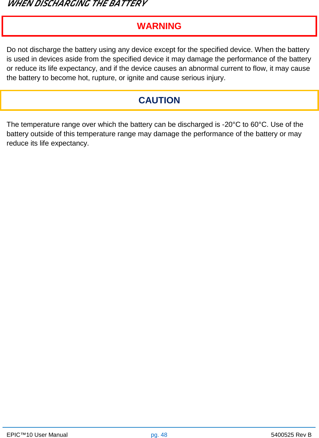 EPIC™10 User Manual pg. 48 5400525 Rev B    WHEN DISCHARGING THE BATTERY WARNING  Do not discharge the battery using any device except for the specified device. When the battery is used in devices aside from the specified device it may damage the performance of the battery or reduce its life expectancy, and if the device causes an abnormal current to flow, it may cause the battery to become hot, rupture, or ignite and cause serious injury. CAUTION  The temperature range over which the battery can be discharged is -20°C to 60°C. Use of the battery outside of this temperature range may damage the performance of the battery or may reduce its life expectancy.                   