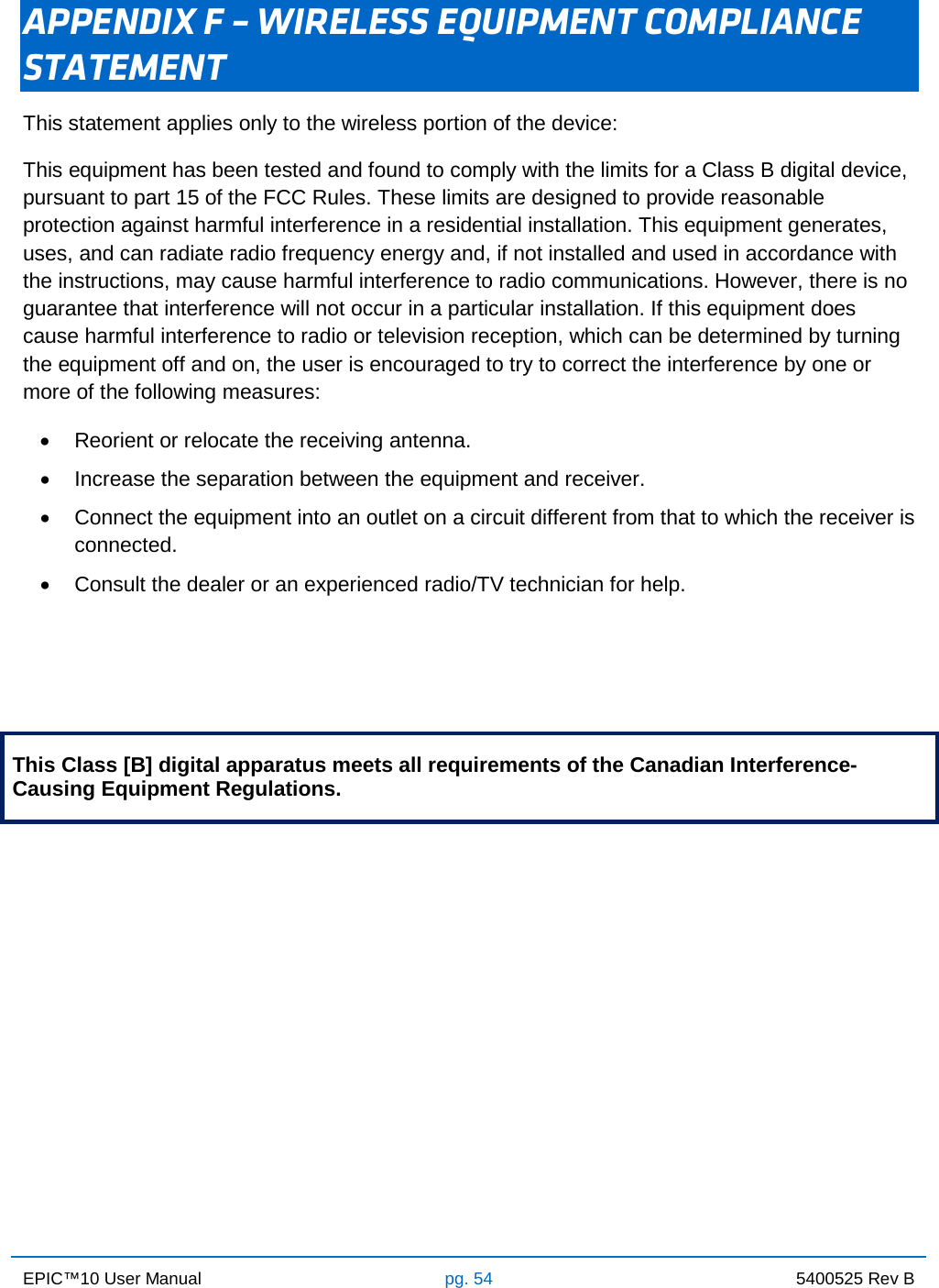 EPIC™10 User Manual pg. 54 5400525 Rev B    APPENDIX F – WIRELESS EQUIPMENT COMPLIANCE STATEMENT This statement applies only to the wireless portion of the device: This equipment has been tested and found to comply with the limits for a Class B digital device, pursuant to part 15 of the FCC Rules. These limits are designed to provide reasonable protection against harmful interference in a residential installation. This equipment generates, uses, and can radiate radio frequency energy and, if not installed and used in accordance with the instructions, may cause harmful interference to radio communications. However, there is no guarantee that interference will not occur in a particular installation. If this equipment does cause harmful interference to radio or television reception, which can be determined by turning the equipment off and on, the user is encouraged to try to correct the interference by one or more of the following measures: • Reorient or relocate the receiving antenna. • Increase the separation between the equipment and receiver. • Connect the equipment into an outlet on a circuit different from that to which the receiver is connected. • Consult the dealer or an experienced radio/TV technician for help.    This Class [B] digital apparatus meets all requirements of the Canadian Interference-Causing Equipment Regulations.            