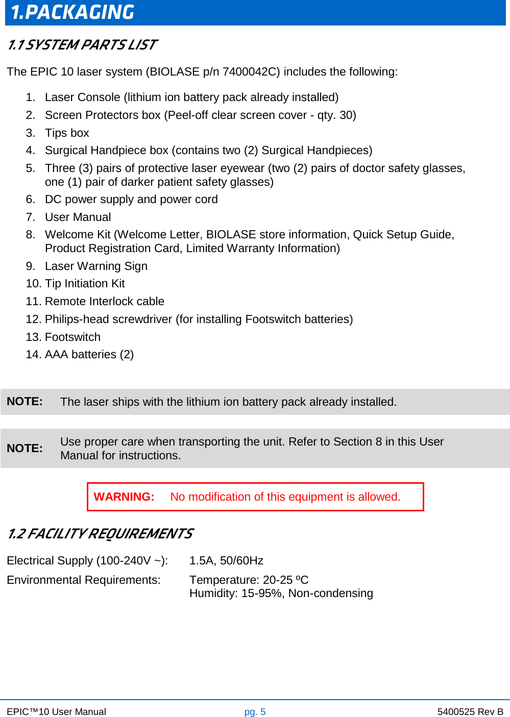 EPIC™10 User Manual pg. 5 5400525 Rev B     1.PACKAGING 1.1 SYSTEM PARTS LIST The EPIC 10 laser system (BIOLASE p/n 7400042C) includes the following: 1. Laser Console (lithium ion battery pack already installed) 2. Screen Protectors box (Peel-off clear screen cover - qty. 30) 3. Tips box 4. Surgical Handpiece box (contains two (2) Surgical Handpieces) 5. Three (3) pairs of protective laser eyewear (two (2) pairs of doctor safety glasses, one (1) pair of darker patient safety glasses) 6. DC power supply and power cord  7. User Manual  8. Welcome Kit (Welcome Letter, BIOLASE store information, Quick Setup Guide, Product Registration Card, Limited Warranty Information)  9. Laser Warning Sign 10. Tip Initiation Kit 11. Remote Interlock cable 12. Philips-head screwdriver (for installing Footswitch batteries) 13. Footswitch 14. AAA batteries (2)   NOTE: The laser ships with the lithium ion battery pack already installed.    NOTE: Use proper care when transporting the unit. Refer to Section 8 in this User Manual for instructions.  WARNING: No modification of this equipment is allowed.  1.2 FACILITY REQUIREMENTS Electrical Supply (100-240V ~): 1.5A, 50/60Hz Environmental Requirements: Temperature: 20-25 ºC Humidity: 15-95%, Non-condensing    