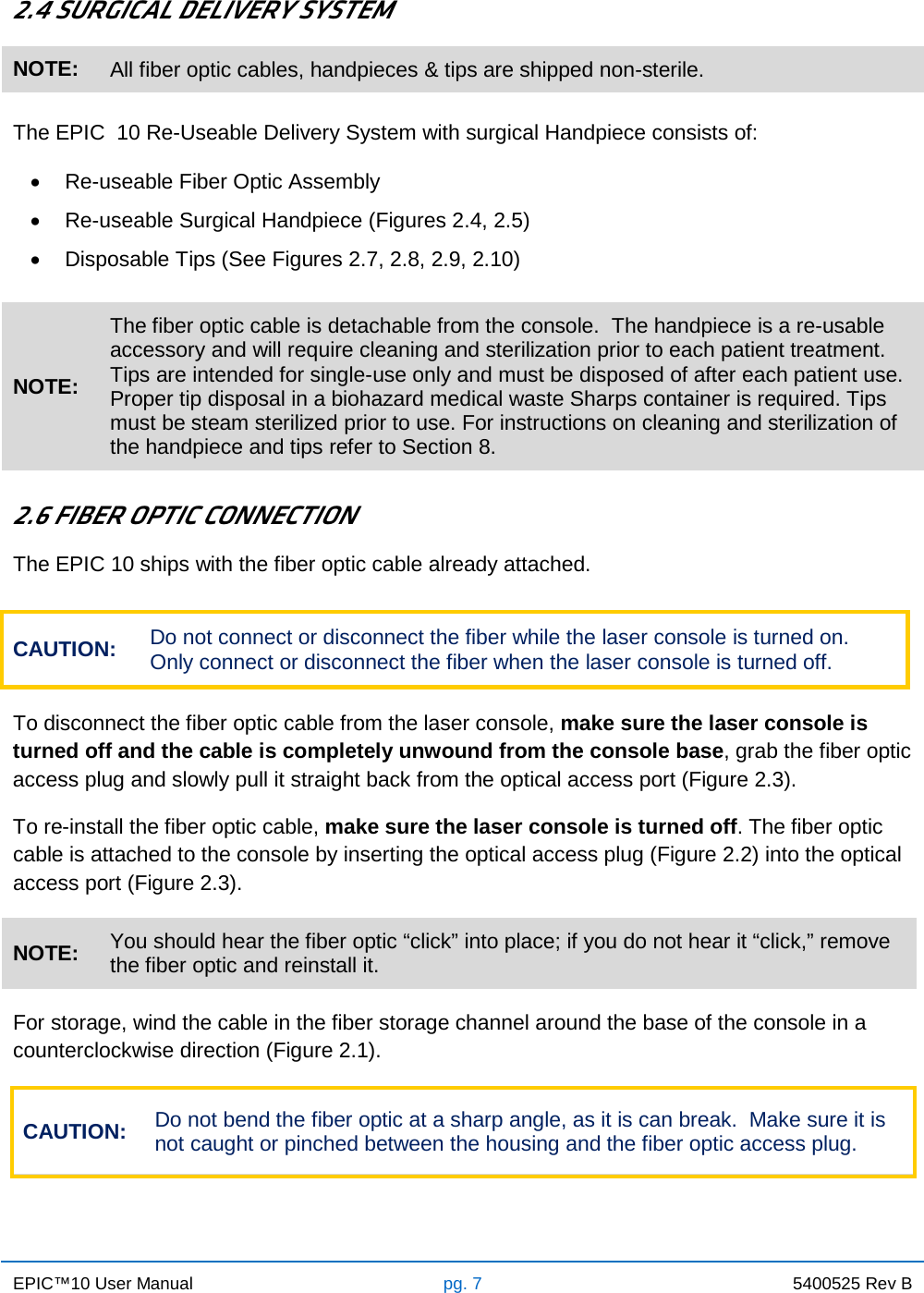 EPIC™10 User Manual pg. 7 5400525 Rev B    2.4 SURGICAL DELIVERY SYSTEM NOTE: All fiber optic cables, handpieces &amp; tips are shipped non-sterile.  The EPIC  10 Re-Useable Delivery System with surgical Handpiece consists of: • Re-useable Fiber Optic Assembly • Re-useable Surgical Handpiece (Figures 2.4, 2.5) • Disposable Tips (See Figures 2.7, 2.8, 2.9, 2.10)  NOTE: The fiber optic cable is detachable from the console.  The handpiece is a re-usable accessory and will require cleaning and sterilization prior to each patient treatment.  Tips are intended for single-use only and must be disposed of after each patient use.  Proper tip disposal in a biohazard medical waste Sharps container is required. Tips must be steam sterilized prior to use. For instructions on cleaning and sterilization of the handpiece and tips refer to Section 8.  2.6 FIBER OPTIC CONNECTION The EPIC 10 ships with the fiber optic cable already attached.  To disconnect the fiber optic cable from the laser console, make sure the laser console is turned off and the cable is completely unwound from the console base, grab the fiber optic access plug and slowly pull it straight back from the optical access port (Figure 2.3).  To re-install the fiber optic cable, make sure the laser console is turned off. The fiber optic cable is attached to the console by inserting the optical access plug (Figure 2.2) into the optical access port (Figure 2.3).  For storage, wind the cable in the fiber storage channel around the base of the console in a counterclockwise direction (Figure 2.1). CAUTION: Do not bend the fiber optic at a sharp angle, as it is can break.  Make sure it is not caught or pinched between the housing and the fiber optic access plug.    CAUTION: Do not connect or disconnect the fiber while the laser console is turned on. Only connect or disconnect the fiber when the laser console is turned off. NOTE: You should hear the fiber optic “click” into place; if you do not hear it “click,” remove the fiber optic and reinstall it.   