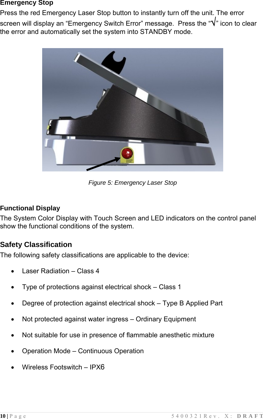 10 | Page                                       5400321Rev. X: DRAFT  Emergency Stop Press the red Emergency Laser Stop button to instantly turn off the unit. The error screen will display an “Emergency Switch Error” message.  Press the “√” icon to clear the error and automatically set the system into STANDBY mode.    Figure 5: Emergency Laser Stop   Functional Display The System Color Display with Touch Screen and LED indicators on the control panel show the functional conditions of the system.  Safety Classification The following safety classifications are applicable to the device:    Laser Radiation – Class 4    Type of protections against electrical shock – Class 1    Degree of protection against electrical shock – Type B Applied Part    Not protected against water ingress – Ordinary Equipment    Not suitable for use in presence of flammable anesthetic mixture    Operation Mode – Continuous Operation    Wireless Footswitch – IPX6  