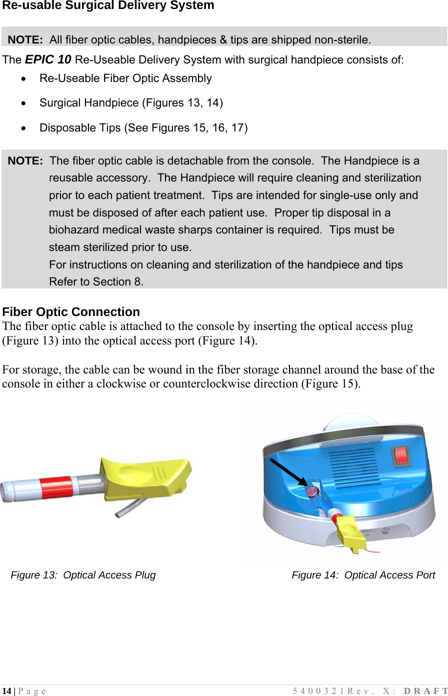 14 | Page                                       5400321Rev. X: DRAFT   Re-usable Surgical Delivery System  NOTE:  All fiber optic cables, handpieces &amp; tips are shipped non-sterile. The EPIC 10 Re-Useable Delivery System with surgical handpiece consists of:   Re-Useable Fiber Optic Assembly    Surgical Handpiece (Figures 13, 14)    Disposable Tips (See Figures 15, 16, 17)   NOTE:  The fiber optic cable is detachable from the console.  The Handpiece is a              reusable accessory.  The Handpiece will require cleaning and sterilization               prior to each patient treatment.  Tips are intended for single-use only and  must be disposed of after each patient use.  Proper tip disposal in a biohazard medical waste sharps container is required.  Tips must be  steam sterilized prior to use.              For instructions on cleaning and sterilization of the handpiece and tips               Refer to Section 8.  Fiber Optic Connection  The fiber optic cable is attached to the console by inserting the optical access plug (Figure 13) into the optical access port (Figure 14).    For storage, the cable can be wound in the fiber storage channel around the base of the console in either a clockwise or counterclockwise direction (Figure 15).       Figure 13:  Optical Access Plug                                               Figure 14:  Optical Access Port                                                                                                                               