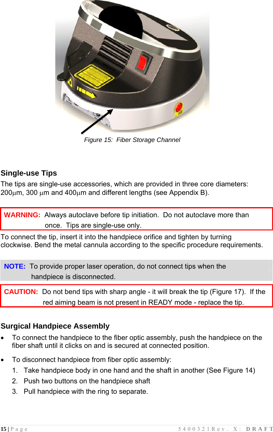 15 | Page                                       5400321Rev. X: DRAFT   Figure 15:  Fiber Storage Channel   Single-use Tips The tips are single-use accessories, which are provided in three core diameters: 200m, 300m and 400m and different lengths (see Appendix B).  WARNING:  Always autoclave before tip initiation.  Do not autoclave more than                       once.  Tips are single-use only. To connect the tip, insert it into the handpiece orifice and tighten by turning clockwise. Bend the metal cannula according to the specific procedure requirements.  NOTE:  To provide proper laser operation, do not connect tips when the                            handpiece is disconnected.  CAUTION:  Do not bend tips with sharp angle - it will break the tip (Figure 17).  If the                      red aiming beam is not present in READY mode - replace the tip.  Surgical Handpiece Assembly   To connect the handpiece to the fiber optic assembly, push the handpiece on the fiber shaft until it clicks on and is secured at connected position.    To disconnect handpiece from fiber optic assembly: 1.   Take handpiece body in one hand and the shaft in another (See Figure 14) 2.   Push two buttons on the handpiece shaft 3.   Pull handpiece with the ring to separate.   