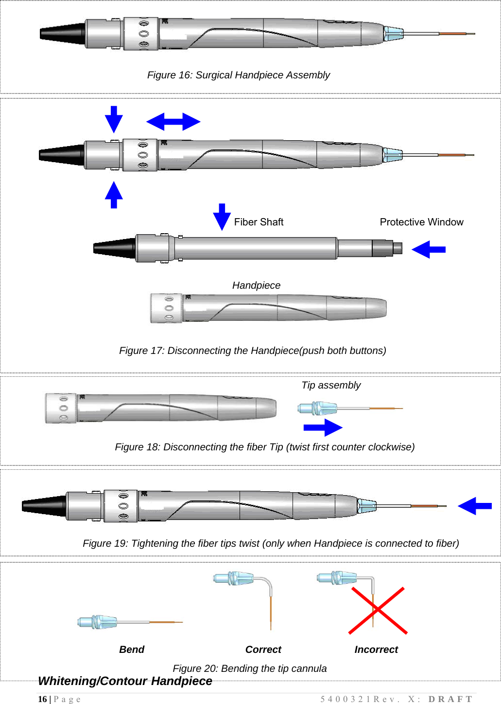 16 | Page                                       5400321Rev. X: DRAFT    Figure 16: Surgical Handpiece Assembly                                                                                                                                         Fiber Shaft                      Protective Window   Handpiece       Figure 17: Disconnecting the Handpiece(push both buttons)                                                        Tip assembly             Figure 18: Disconnecting the fiber Tip (twist first counter clockwise)         Figure 19: Tightening the fiber tips twist (only when Handpiece is connected to fiber)                                              Bend              Correct             Incorrect                                     Figure 20: Bending the tip cannula Whitening/Contour Handpiece  