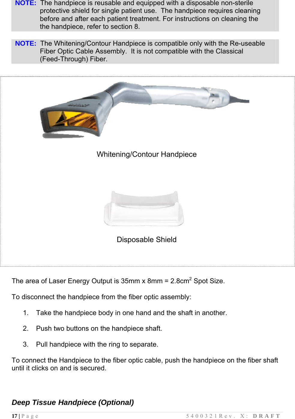 17 | Page                                       5400321Rev. X: DRAFT   NOTE:  The handpiece is reusable and equipped with a disposable non-sterile               protective shield for single patient use.  The handpiece requires cleaning               before and after each patient treatment. For instructions on cleaning the                the handpiece, refer to section 8.  NOTE:  The Whitening/Contour Handpiece is compatible only with the Re-useable               Fiber Optic Cable Assembly.  It is not compatible with the Classical               (Feed-Through) Fiber.     Whitening/Contour Handpiece                                    Disposable Shield     The area of Laser Energy Output is 35mm x 8mm = 2.8cm2 Spot Size.  To disconnect the handpiece from the fiber optic assembly:  1.   Take the handpiece body in one hand and the shaft in another.  2.   Push two buttons on the handpiece shaft.  3.   Pull handpiece with the ring to separate.  To connect the Handpiece to the fiber optic cable, push the handpiece on the fiber shaft until it clicks on and is secured.    Deep Tissue Handpiece (Optional) 