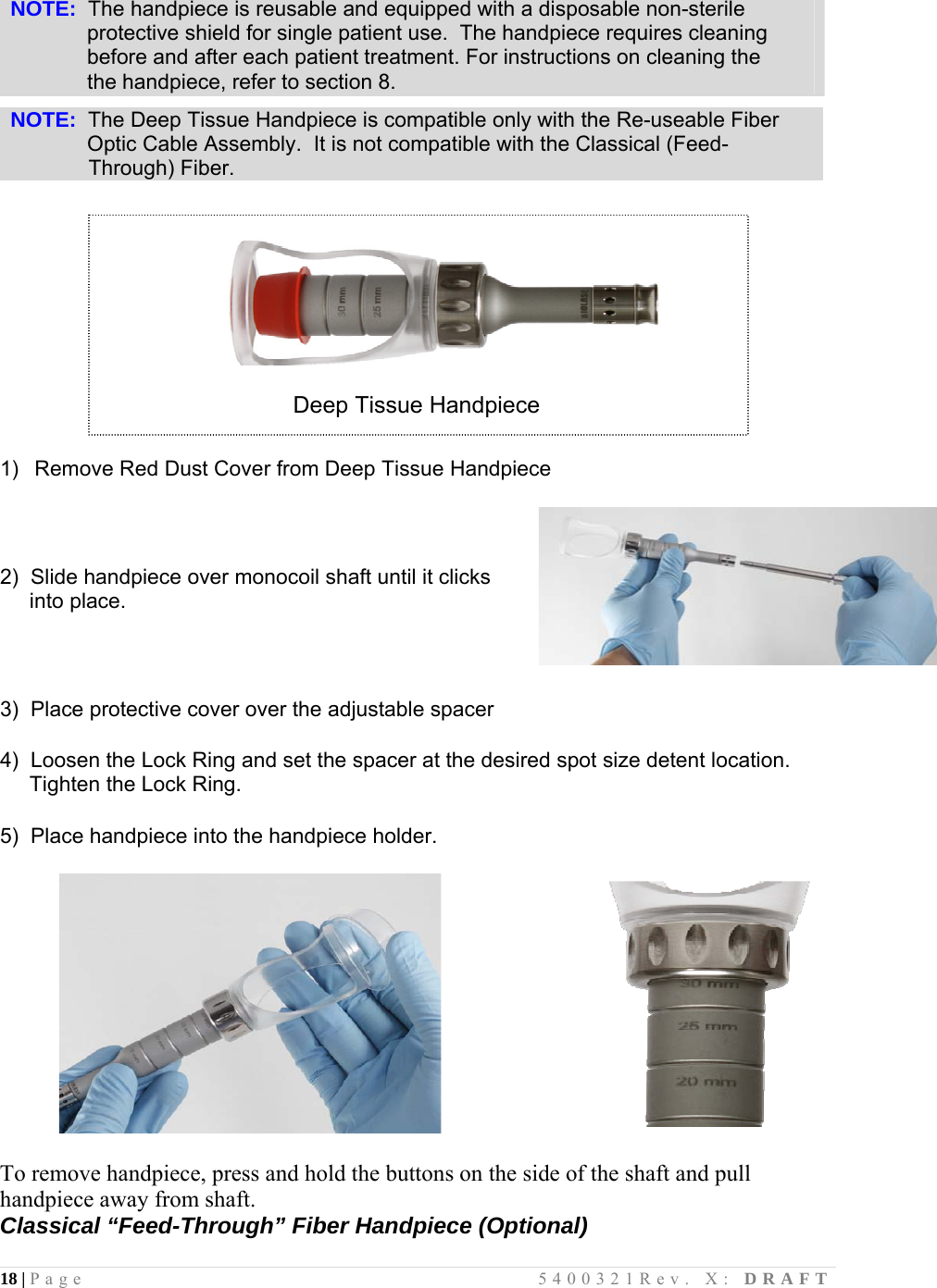 18 | Page                                       5400321Rev. X: DRAFT   NOTE:  The handpiece is reusable and equipped with a disposable non-sterile               protective shield for single patient use.  The handpiece requires cleaning               before and after each patient treatment. For instructions on cleaning the                the handpiece, refer to section 8.  NOTE:  The Deep Tissue Handpiece is compatible only with the Re-useable Fiber               Optic Cable Assembly.  It is not compatible with the Classical (Feed-                Through) Fiber.     Deep Tissue Handpiece   1)  Remove Red Dust Cover from Deep Tissue Handpiece  2)  Slide handpiece over monocoil shaft until it clicks      into place.  3)  Place protective cover over the adjustable spacer  4)  Loosen the Lock Ring and set the spacer at the desired spot size detent location.        Tighten the Lock Ring.  5)  Place handpiece into the handpiece holder.     To remove handpiece, press and hold the buttons on the side of the shaft and pull handpiece away from shaft. Classical “Feed-Through” Fiber Handpiece (Optional)  