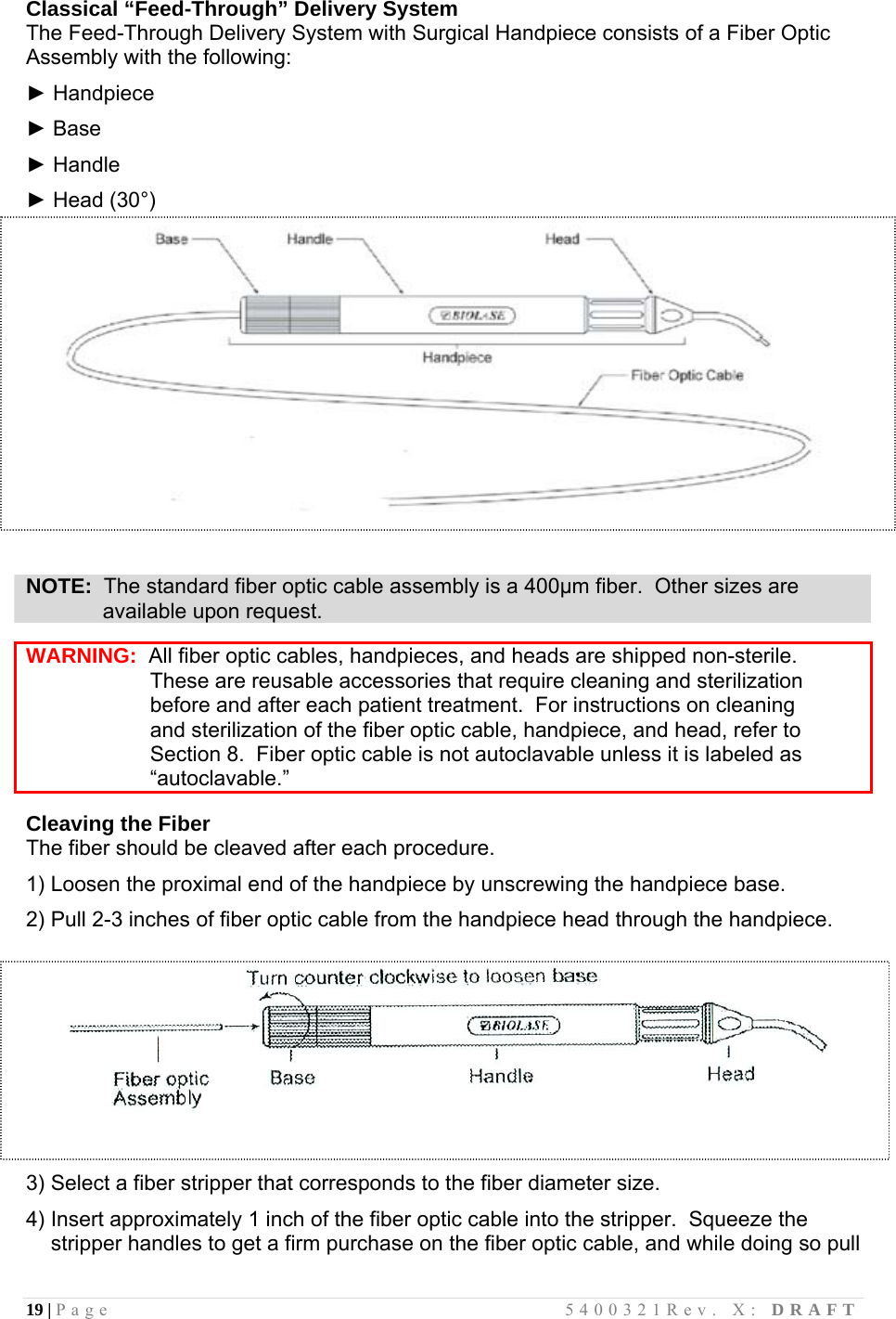 19 | Page                                       5400321Rev. X: DRAFT  Classical “Feed-Through” Delivery System The Feed-Through Delivery System with Surgical Handpiece consists of a Fiber Optic Assembly with the following:  ► Handpiece  ► Base  ► Handle  ► Head (30°)    NOTE:  The standard fiber optic cable assembly is a 400µm fiber.  Other sizes are              available upon request.  WARNING:  All fiber optic cables, handpieces, and heads are shipped non-sterile.                       These are reusable accessories that require cleaning and sterilization                      before and after each patient treatment.  For instructions on cleaning                      and sterilization of the fiber optic cable, handpiece, and head, refer to                      Section 8.  Fiber optic cable is not autoclavable unless it is labeled as                      “autoclavable.”  Cleaving the Fiber  The fiber should be cleaved after each procedure.    1) Loosen the proximal end of the handpiece by unscrewing the handpiece base.  2) Pull 2-3 inches of fiber optic cable from the handpiece head through the handpiece.     3) Select a fiber stripper that corresponds to the fiber diameter size.  4) Insert approximately 1 inch of the fiber optic cable into the stripper.  Squeeze the stripper handles to get a firm purchase on the fiber optic cable, and while doing so pull 