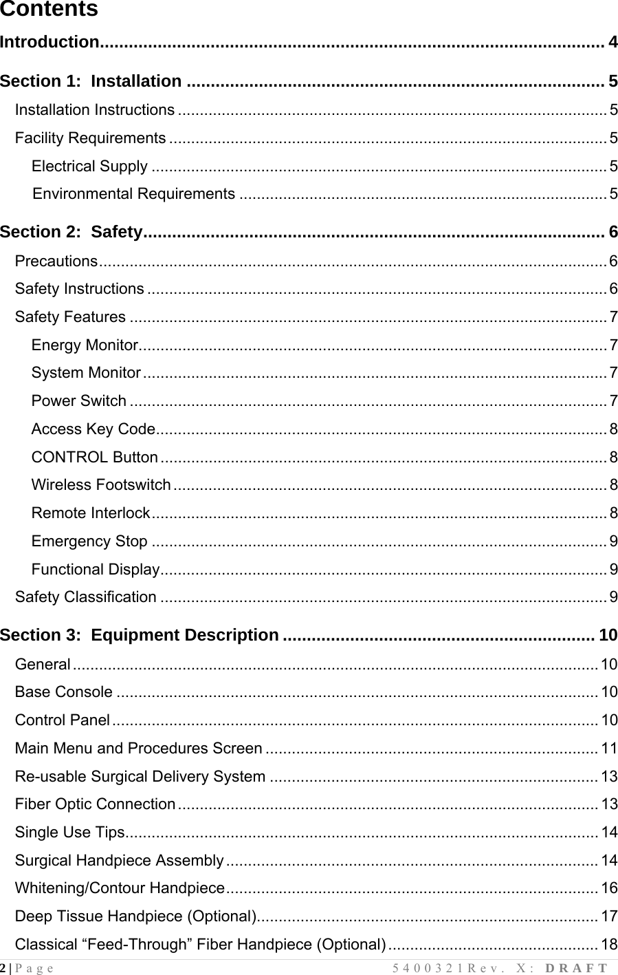 2 | Page                                       5400321Rev. X: DRAFT  Contents  Introduction......................................................................................................... 4  Section 1:  Installation ....................................................................................... 5 Installation Instructions .................................................................................................. 5 Facility Requirements .................................................................................................... 5 Electrical Supply ........................................................................................................ 5     Environmental Requirements .................................................................................... 5  Section 2:  Safety................................................................................................ 6 Precautions....................................................................................................................6 Safety Instructions ......................................................................................................... 6 Safety Features ............................................................................................................. 7 Energy Monitor........................................................................................................... 7 System Monitor .......................................................................................................... 7 Power Switch ............................................................................................................. 7 Access Key Code....................................................................................................... 8 CONTROL Button ...................................................................................................... 8 Wireless Footswitch...................................................................................................8 Remote Interlock........................................................................................................ 8 Emergency Stop ........................................................................................................ 9 Functional Display...................................................................................................... 9 Safety Classification ...................................................................................................... 9  Section 3:  Equipment Description ................................................................. 10 General........................................................................................................................10 Base Console .............................................................................................................. 10 Control Panel...............................................................................................................10 Main Menu and Procedures Screen ............................................................................ 11 Re-usable Surgical Delivery System ........................................................................... 13 Fiber Optic Connection................................................................................................13 Single Use Tips............................................................................................................ 14 Surgical Handpiece Assembly.....................................................................................14 Whitening/Contour Handpiece..................................................................................... 16 Deep Tissue Handpiece (Optional).............................................................................. 17 Classical “Feed-Through” Fiber Handpiece (Optional) ................................................ 18 