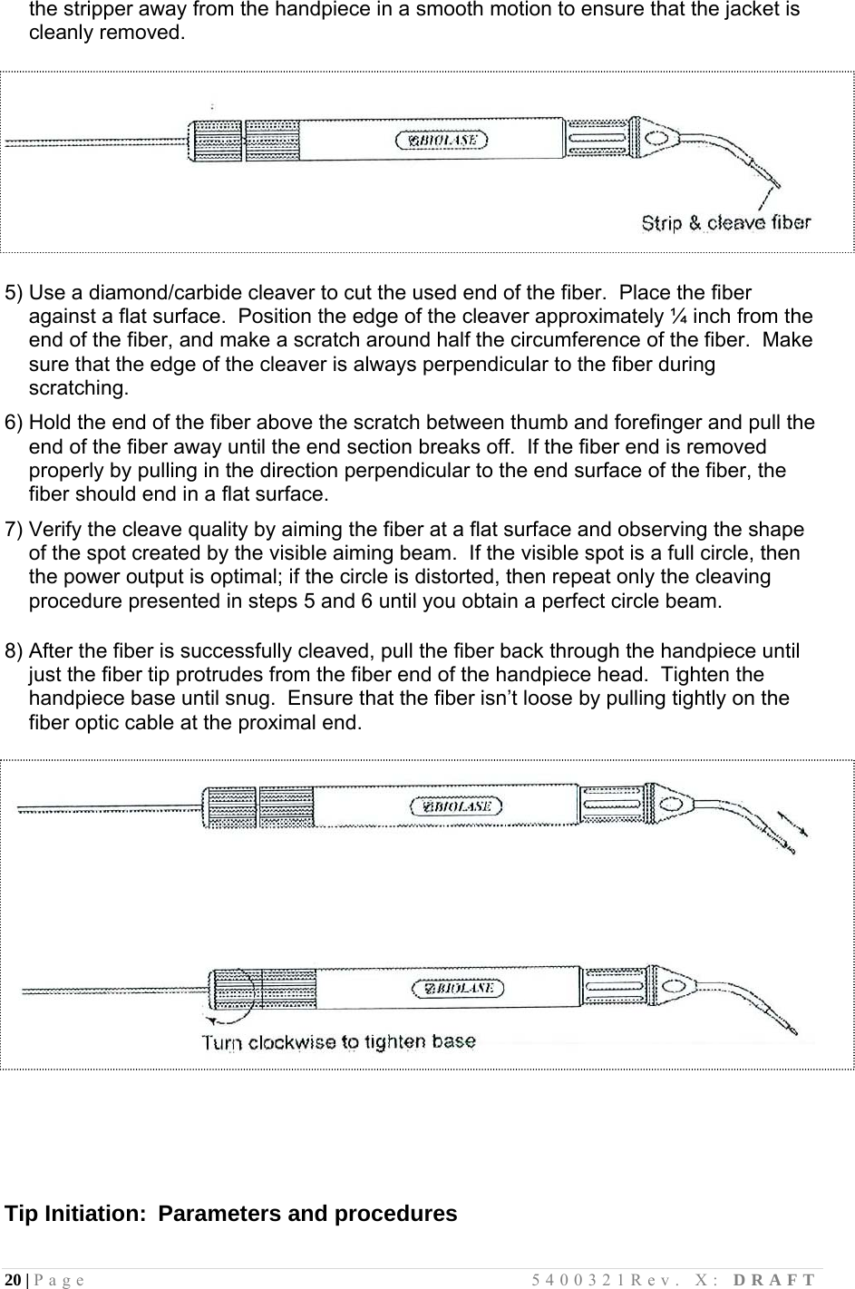 20 | Page                                       5400321Rev. X: DRAFT  the stripper away from the handpiece in a smooth motion to ensure that the jacket is cleanly removed.      5) Use a diamond/carbide cleaver to cut the used end of the fiber.  Place the fiber against a flat surface.  Position the edge of the cleaver approximately ¼ inch from the end of the fiber, and make a scratch around half the circumference of the fiber.  Make sure that the edge of the cleaver is always perpendicular to the fiber during scratching.  6) Hold the end of the fiber above the scratch between thumb and forefinger and pull the end of the fiber away until the end section breaks off.  If the fiber end is removed properly by pulling in the direction perpendicular to the end surface of the fiber, the fiber should end in a flat surface.  7) Verify the cleave quality by aiming the fiber at a flat surface and observing the shape of the spot created by the visible aiming beam.  If the visible spot is a full circle, then the power output is optimal; if the circle is distorted, then repeat only the cleaving procedure presented in steps 5 and 6 until you obtain a perfect circle beam.        8) After the fiber is successfully cleaved, pull the fiber back through the handpiece until just the fiber tip protrudes from the fiber end of the handpiece head.  Tighten the handpiece base until snug.  Ensure that the fiber isn’t loose by pulling tightly on the fiber optic cable at the proximal end.            Tip Initiation:  Parameters and procedures  