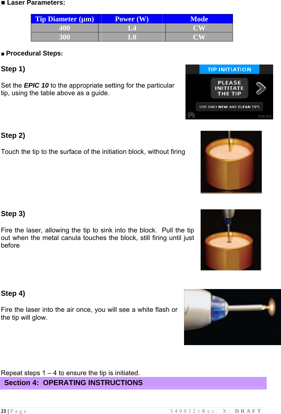 21 | Page                                       5400321Rev. X: DRAFT  ■ Laser Parameters:   Tip Diameter (µm)  Power (W)  Mode 400  1.4  CW 300  1.0  CW  ■ Procedural Steps:  Step 1)   Set the EPIC 10 to the appropriate setting for the particular    tip, using the table above as a guide.                                       Step 2)  Touch the tip to the surface of the initiation block, without firing    Step 3)  Fire the laser, allowing the tip to sink into the block.  Pull the tip out when the metal canula touches the block, still firing until just before    Step 4)  Fire the laser into the air once, you will see a white flash or the tip will glow.     Repeat steps 1 – 4 to ensure the tip is initiated. Section 4:  OPERATING INSTRUCTIONS  