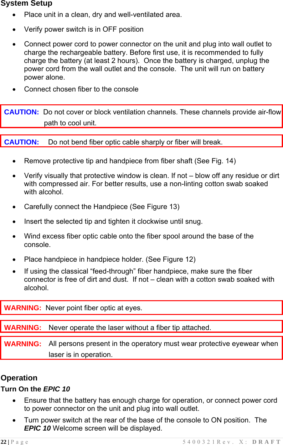 22 | Page                                       5400321Rev. X: DRAFT  System Setup   Place unit in a clean, dry and well-ventilated area.    Verify power switch is in OFF position    Connect power cord to power connector on the unit and plug into wall outlet to charge the rechargeable battery. Before first use, it is recommended to fully charge the battery (at least 2 hours).  Once the battery is charged, unplug the power cord from the wall outlet and the console.  The unit will run on battery power alone.    Connect chosen fiber to the console  CAUTION:  Do not cover or block ventilation channels. These channels provide air-flow                     path to cool unit.  CAUTION:   Do not bend fiber optic cable sharply or fiber will break.    Remove protective tip and handpiece from fiber shaft (See Fig. 14)    Verify visually that protective window is clean. If not – blow off any residue or dirt with compressed air. For better results, use a non-linting cotton swab soaked with alcohol.    Carefully connect the Handpiece (See Figure 13)    Insert the selected tip and tighten it clockwise until snug.     Wind excess fiber optic cable onto the fiber spool around the base of the console.     Place handpiece in handpiece holder. (See Figure 12)    If using the classical “feed-through” fiber handpiece, make sure the fiber connector is free of dirt and dust.  If not – clean with a cotton swab soaked with alcohol.  WARNING:  Never point fiber optic at eyes.  WARNING:   Never operate the laser without a fiber tip attached.  WARNING: All persons present in the operatory must wear protective eyewear when laser is in operation.  Operation Turn On the EPIC 10   Ensure that the battery has enough charge for operation, or connect power cord to power connector on the unit and plug into wall outlet.   Turn power switch at the rear of the base of the console to ON position.  The EPIC 10 Welcome screen will be displayed.  