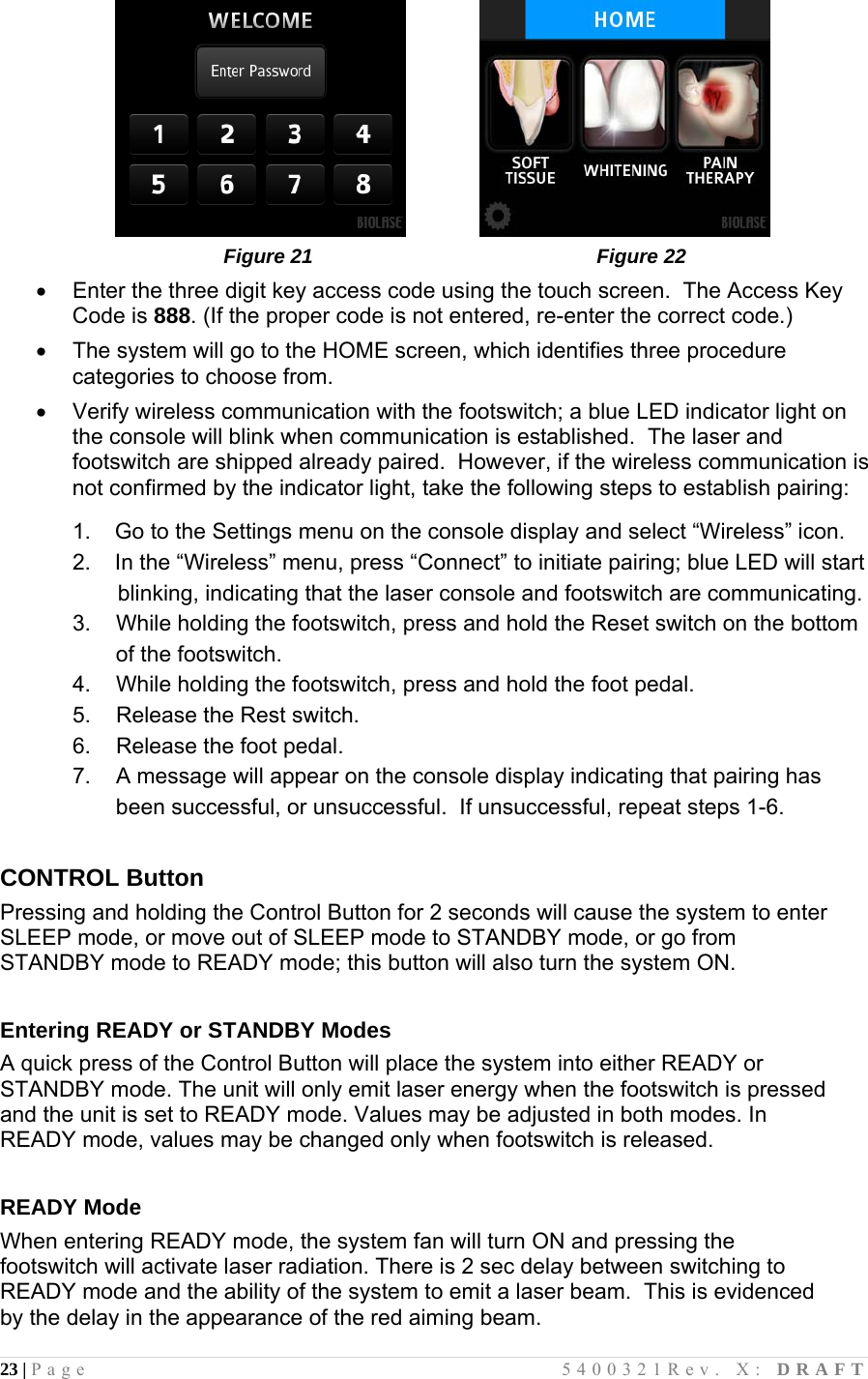 23 | Page                                       5400321Rev. X: DRAFT                                                   Figure 21                                                   Figure 22   Enter the three digit key access code using the touch screen.  The Access Key Code is 888. (If the proper code is not entered, re-enter the correct code.)   The system will go to the HOME screen, which identifies three procedure categories to choose from.   Verify wireless communication with the footswitch; a blue LED indicator light on the console will blink when communication is established.  The laser and footswitch are shipped already paired.  However, if the wireless communication is not confirmed by the indicator light, take the following steps to establish pairing:   1.   Go to the Settings menu on the console display and select “Wireless” icon. 2.   In the “Wireless” menu, press “Connect” to initiate pairing; blue LED will start  blinking, indicating that the laser console and footswitch are communicating. 3.  While holding the footswitch, press and hold the Reset switch on the bottom of the footswitch. 4.  While holding the footswitch, press and hold the foot pedal. 5.  Release the Rest switch. 6.  Release the foot pedal. 7.  A message will appear on the console display indicating that pairing has been successful, or unsuccessful.  If unsuccessful, repeat steps 1-6.   CONTROL Button Pressing and holding the Control Button for 2 seconds will cause the system to enter SLEEP mode, or move out of SLEEP mode to STANDBY mode, or go from STANDBY mode to READY mode; this button will also turn the system ON.  Entering READY or STANDBY Modes A quick press of the Control Button will place the system into either READY or STANDBY mode. The unit will only emit laser energy when the footswitch is pressed and the unit is set to READY mode. Values may be adjusted in both modes. In READY mode, values may be changed only when footswitch is released.  READY Mode When entering READY mode, the system fan will turn ON and pressing the footswitch will activate laser radiation. There is 2 sec delay between switching to READY mode and the ability of the system to emit a laser beam.  This is evidenced by the delay in the appearance of the red aiming beam. 