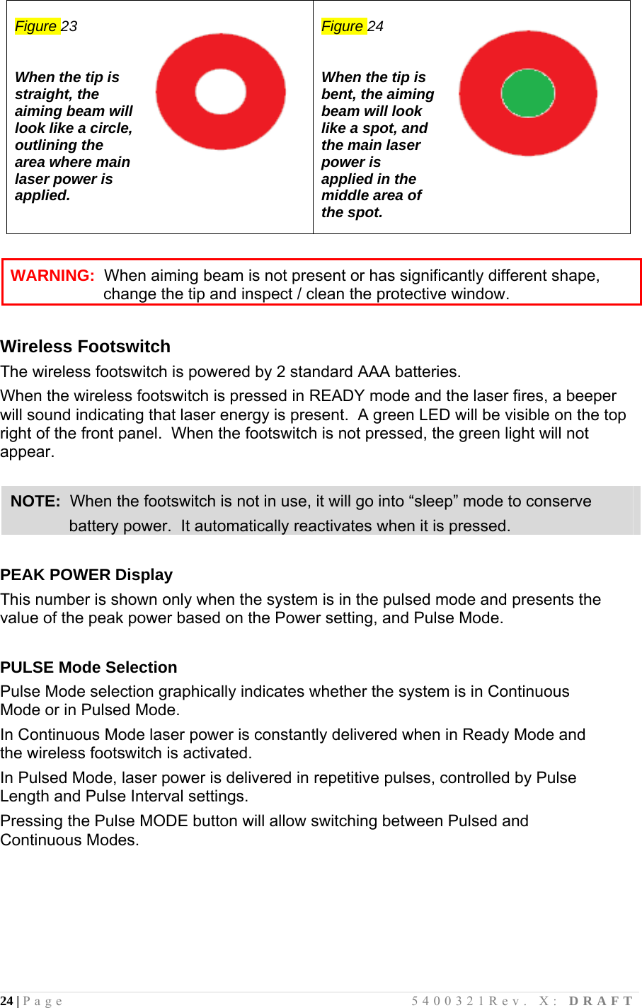 24 | Page                                       5400321Rev. X: DRAFT   Figure 23   When the tip is straight, the aiming beam will look like a circle, outlining the area where main laser power is applied.    Figure 24   When the tip is bent, the aiming beam will look like a spot, and the main laser power is applied in the middle area of the spot.          Wireless Footswitch The wireless footswitch is powered by 2 standard AAA batteries.   When the wireless footswitch is pressed in READY mode and the laser fires, a beeper will sound indicating that laser energy is present.  A green LED will be visible on the top right of the front panel.  When the footswitch is not pressed, the green light will not appear.   PEAK POWER Display This number is shown only when the system is in the pulsed mode and presents the value of the peak power based on the Power setting, and Pulse Mode.  PULSE Mode Selection Pulse Mode selection graphically indicates whether the system is in Continuous Mode or in Pulsed Mode.  In Continuous Mode laser power is constantly delivered when in Ready Mode and the wireless footswitch is activated.  In Pulsed Mode, laser power is delivered in repetitive pulses, controlled by Pulse Length and Pulse Interval settings.  Pressing the Pulse MODE button will allow switching between Pulsed and Continuous Modes.   WARNING:  When aiming beam is not present or has significantly different shape, change the tip and inspect / clean the protective window. NOTE:  When the footswitch is not in use, it will go into “sleep” mode to conserve              battery power.  It automatically reactivates when it is pressed. 