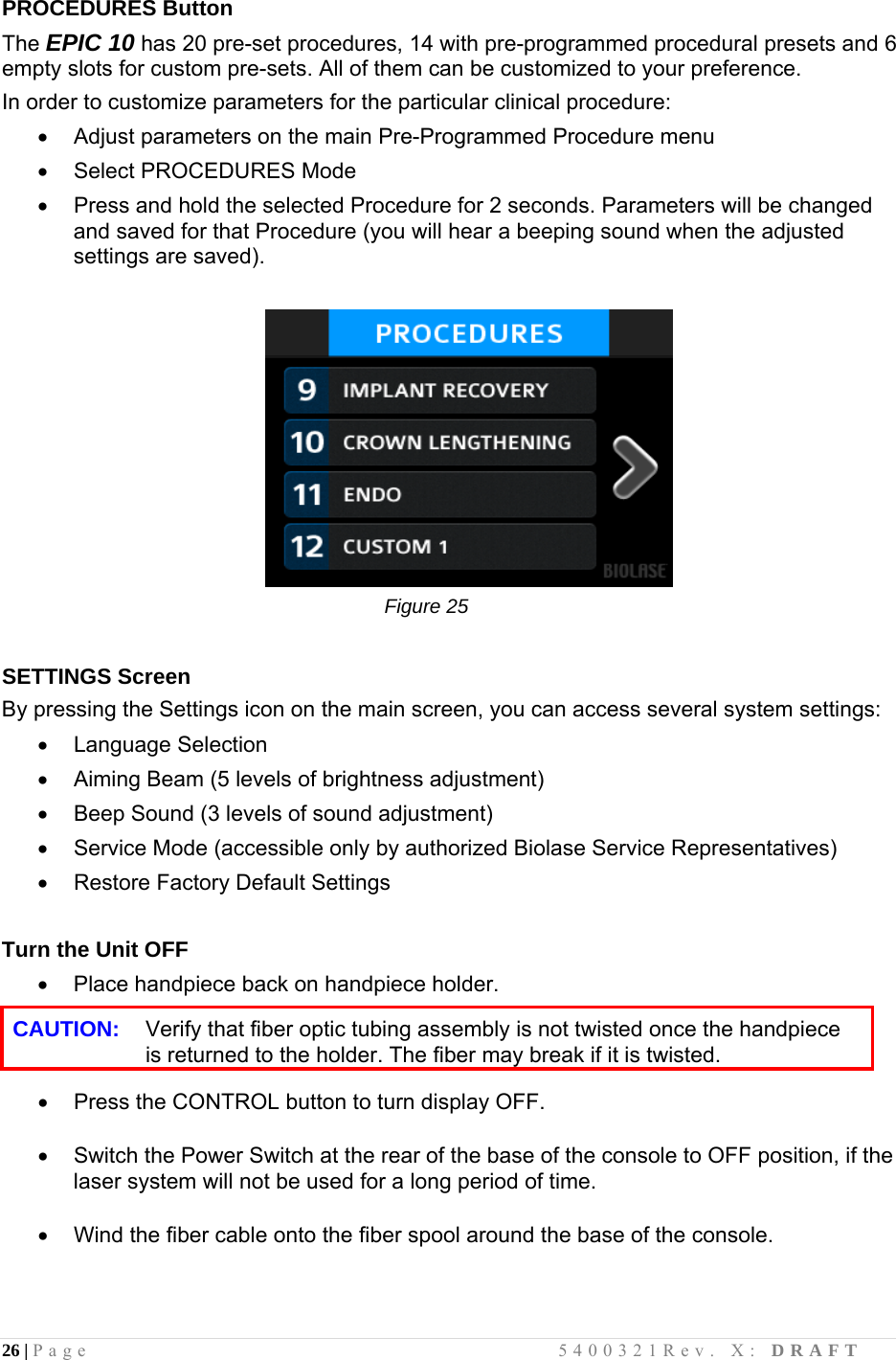 26 | Page                                       5400321Rev. X: DRAFT  PROCEDURES Button The EPIC 10 has 20 pre-set procedures, 14 with pre-programmed procedural presets and 6 empty slots for custom pre-sets. All of them can be customized to your preference.  In order to customize parameters for the particular clinical procedure:    Adjust parameters on the main Pre-Programmed Procedure menu   Select PROCEDURES Mode    Press and hold the selected Procedure for 2 seconds. Parameters will be changed and saved for that Procedure (you will hear a beeping sound when the adjusted settings are saved).                                                                        Figure 25             SETTINGS Screen By pressing the Settings icon on the main screen, you can access several system settings:  Language Selection   Aiming Beam (5 levels of brightness adjustment)   Beep Sound (3 levels of sound adjustment)   Service Mode (accessible only by authorized Biolase Service Representatives)   Restore Factory Default Settings  Turn the Unit OFF   Place handpiece back on handpiece holder.  CAUTION:   Verify that fiber optic tubing assembly is not twisted once the handpiece is returned to the holder. The fiber may break if it is twisted.    Press the CONTROL button to turn display OFF.    Switch the Power Switch at the rear of the base of the console to OFF position, if the laser system will not be used for a long period of time.    Wind the fiber cable onto the fiber spool around the base of the console. 