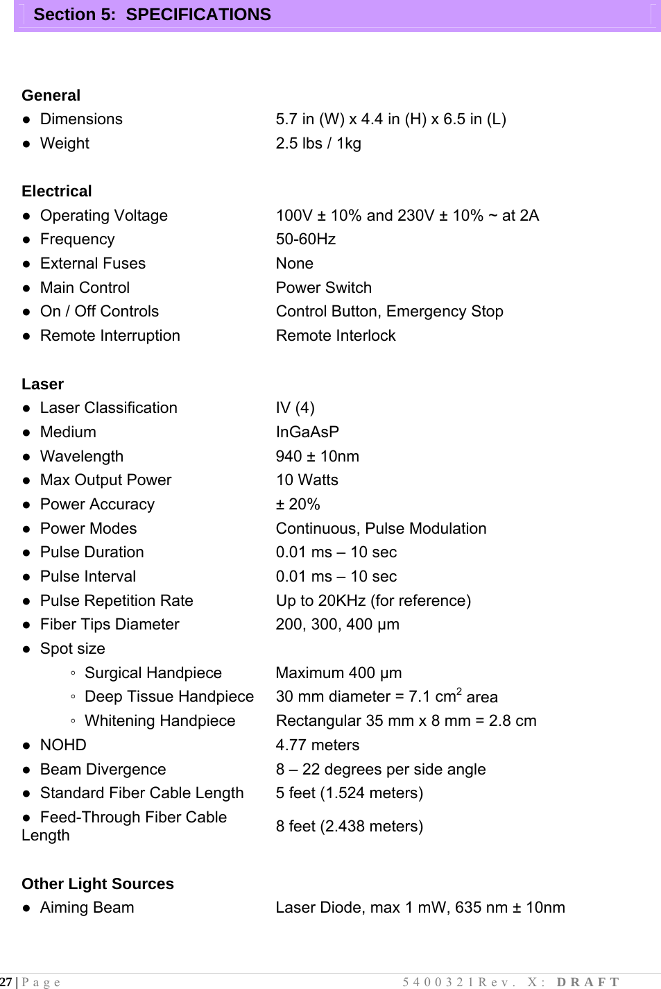 27 | Page                                       5400321Rev. X: DRAFT  Section 5:  SPECIFICATIONS                  General  ●  Dimensions  5.7 in (W) x 4.4 in (H) x 6.5 in (L)  ●  Weight  2.5 lbs / 1kg   Electrical  ●  Operating Voltage  100V ± 10% and 230V ± 10% ~ at 2A ●  Frequency  50-60Hz ●  External Fuses  None ●  Main Control  Power Switch ●  On / Off Controls  Control Button, Emergency Stop ●  Remote Interruption  Remote Interlock     Laser   ●  Laser Classification  IV (4) ●  Medium  InGaAsP ●  Wavelength  940 ± 10nm ●  Max Output Power  10 Watts ●  Power Accuracy  ± 20% ●  Power Modes  Continuous, Pulse Modulation ●  Pulse Duration ●  Pulse Interval ●  Pulse Repetition Rate 0.01 ms – 10 sec 0.01 ms – 10 sec Up to 20KHz (for reference) ●  Fiber Tips Diameter  200, 300, 400 µm ●  Spot size              ◦  Surgical Handpiece  Maximum 400 µm             ◦  Deep Tissue Handpiece 30 mm diameter = 7.1 cm2 area            ◦  Whitening Handpiece Rectangular 35 mm x 8 mm = 2.8 cm ●  NOHD  4.77 meters ●  Beam Divergence  8 – 22 degrees per side angle ●  Standard Fiber Cable Length  5 feet (1.524 meters) ●  Feed-Through Fiber Cable Length  8 feet (2.438 meters)   Other Light Sources  ●  Aiming Beam  Laser Diode, max 1 mW, 635 nm ± 10nm     