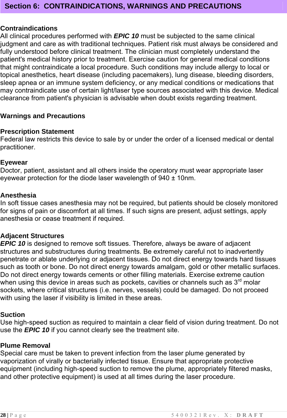 28 | Page                                       5400321Rev. X: DRAFT    Contraindications All clinical procedures performed with EPIC 10 must be subjected to the same clinical judgment and care as with traditional techniques. Patient risk must always be considered and fully understood before clinical treatment. The clinician must completely understand the patient&apos;s medical history prior to treatment. Exercise caution for general medical conditions that might contraindicate a local procedure. Such conditions may include allergy to local or topical anesthetics, heart disease (including pacemakers), lung disease, bleeding disorders, sleep apnea or an immune system deficiency, or any medical conditions or medications that may contraindicate use of certain light/laser type sources associated with this device. Medical clearance from patient&apos;s physician is advisable when doubt exists regarding treatment.  Warnings and Precautions  Prescription Statement Federal law restricts this device to sale by or under the order of a licensed medical or dental practitioner.  Eyewear Doctor, patient, assistant and all others inside the operatory must wear appropriate laser eyewear protection for the diode laser wavelength of 940 ± 10nm.            Anesthesia In soft tissue cases anesthesia may not be required, but patients should be closely monitored for signs of pain or discomfort at all times. If such signs are present, adjust settings, apply anesthesia or cease treatment if required.  Adjacent Structures EPIC 10 is designed to remove soft tissues. Therefore, always be aware of adjacent structures and substructures during treatments. Be extremely careful not to inadvertently penetrate or ablate underlying or adjacent tissues. Do not direct energy towards hard tissues such as tooth or bone. Do not direct energy towards amalgam, gold or other metallic surfaces. Do not direct energy towards cements or other filling materials. Exercise extreme caution when using this device in areas such as pockets, cavities or channels such as 3rd molar sockets, where critical structures (i.e. nerves, vessels) could be damaged. Do not proceed with using the laser if visibility is limited in these areas.  Suction Use high-speed suction as required to maintain a clear field of vision during treatment. Do not use the EPIC 10 if you cannot clearly see the treatment site.  Plume Removal Special care must be taken to prevent infection from the laser plume generated by vaporization of virally or bacterially infected tissue. Ensure that appropriate protective equipment (including high-speed suction to remove the plume, appropriately filtered masks, and other protective equipment) is used at all times during the laser procedure.    Section 6:  CONTRAINDICATIONS, WARNINGS AND PRECAUTIONS 