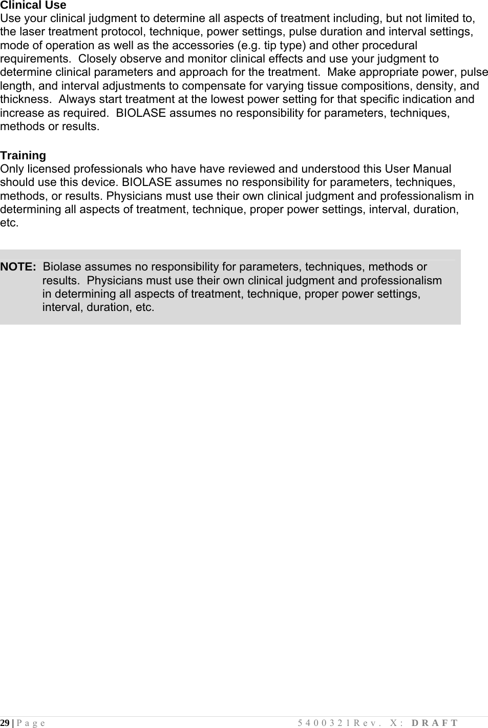 29 | Page                                       5400321Rev. X: DRAFT  Clinical Use Use your clinical judgment to determine all aspects of treatment including, but not limited to, the laser treatment protocol, technique, power settings, pulse duration and interval settings, mode of operation as well as the accessories (e.g. tip type) and other procedural requirements.  Closely observe and monitor clinical effects and use your judgment to determine clinical parameters and approach for the treatment.  Make appropriate power, pulse length, and interval adjustments to compensate for varying tissue compositions, density, and thickness.  Always start treatment at the lowest power setting for that specific indication and increase as required.  BIOLASE assumes no responsibility for parameters, techniques, methods or results.  Training Only licensed professionals who have have reviewed and understood this User Manual should use this device. BIOLASE assumes no responsibility for parameters, techniques, methods, or results. Physicians must use their own clinical judgment and professionalism in determining all aspects of treatment, technique, proper power settings, interval, duration, etc.                                 NOTE:  Biolase assumes no responsibility for parameters, techniques, methods or               results.  Physicians must use their own clinical judgment and professionalism              in determining all aspects of treatment, technique, proper power settings,               interval, duration, etc. 