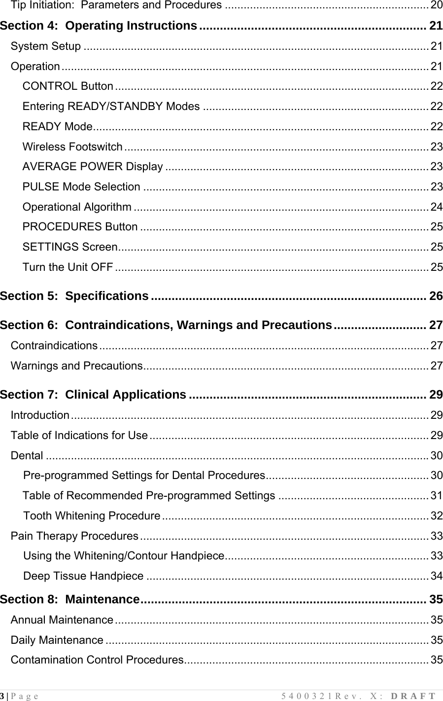 3 | Page                                       5400321Rev. X: DRAFT  Tip Initiation:  Parameters and Procedures ................................................................. 20 Section 4:  Operating Instructions.................................................................. 21 System Setup .............................................................................................................. 21 Operation ..................................................................................................................... 21 CONTROL Button .................................................................................................... 22 Entering READY/STANDBY Modes ........................................................................ 22 READY Mode........................................................................................................... 22 Wireless Footswitch.................................................................................................23 AVERAGE POWER Display .................................................................................... 23 PULSE Mode Selection ........................................................................................... 23 Operational Algorithm .............................................................................................. 24 PROCEDURES Button ............................................................................................ 25 SETTINGS Screen................................................................................................... 25 Turn the Unit OFF .................................................................................................... 25  Section 5:  Specifications................................................................................ 26  Section 6:  Contraindications, Warnings and Precautions........................... 27 Contraindications.........................................................................................................27 Warnings and Precautions........................................................................................... 27  Section 7:  Clinical Applications ..................................................................... 29 Introduction.................................................................................................................. 29 Table of Indications for Use.........................................................................................29 Dental .......................................................................................................................... 30     Pre-programmed Settings for Dental Procedures.................................................... 30 Table of Recommended Pre-programmed Settings ................................................31     Tooth Whitening Procedure.....................................................................................32 Pain Therapy Procedures............................................................................................33     Using the Whitening/Contour Handpiece................................................................. 33     Deep Tissue Handpiece .......................................................................................... 34  Section 8:  Maintenance................................................................................... 35 Annual Maintenance....................................................................................................35 Daily Maintenance ....................................................................................................... 35 Contamination Control Procedures.............................................................................. 35 