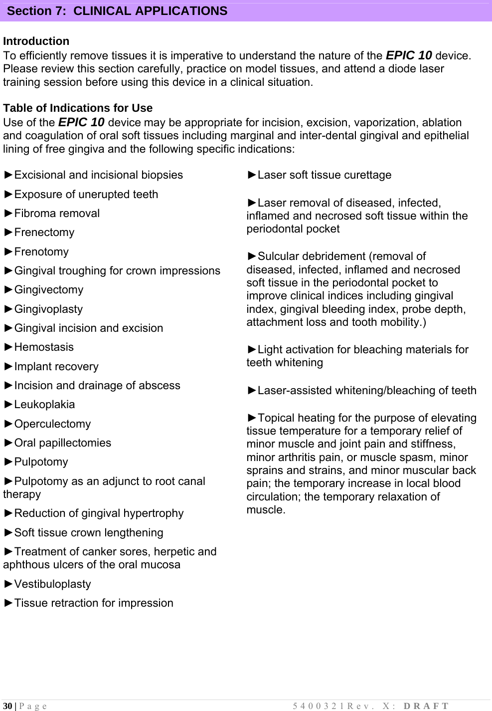 30 | Page                                       5400321Rev. X: DRAFT  Section 7:  CLINICAL APPLICATIONS  Introduction To efficiently remove tissues it is imperative to understand the nature of the EPIC 10 device. Please review this section carefully, practice on model tissues, and attend a diode laser training session before using this device in a clinical situation.   Table of Indications for Use Use of the EPIC 10 device may be appropriate for incision, excision, vaporization, ablation and coagulation of oral soft tissues including marginal and inter-dental gingival and epithelial lining of free gingiva and the following specific indications:  ►Excisional and incisional biopsies  ►Exposure of unerupted teeth  ►Fibroma removal  ►Frenectomy  ►Frenotomy  ►Gingival troughing for crown impressions  ►Gingivectomy  ►Gingivoplasty  ►Gingival incision and excision  ►Hemostasis  ►Implant recovery  ►Incision and drainage of abscess  ►Leukoplakia  ►Operculectomy  ►Oral papillectomies  ►Pulpotomy  ►Pulpotomy as an adjunct to root canal therapy  ►Reduction of gingival hypertrophy  ►Soft tissue crown lengthening  ►Treatment of canker sores, herpetic and aphthous ulcers of the oral mucosa  ►Vestibuloplasty  ►Tissue retraction for impression       ►Laser soft tissue curettage  ►Laser removal of diseased, infected, inflamed and necrosed soft tissue within the periodontal pocket  ►Sulcular debridement (removal of diseased, infected, inflamed and necrosed soft tissue in the periodontal pocket to improve clinical indices including gingival index, gingival bleeding index, probe depth, attachment loss and tooth mobility.)  ►Light activation for bleaching materials for teeth whitening  ►Laser-assisted whitening/bleaching of teeth  ►Topical heating for the purpose of elevating tissue temperature for a temporary relief of minor muscle and joint pain and stiffness, minor arthritis pain, or muscle spasm, minor sprains and strains, and minor muscular back pain; the temporary increase in local blood circulation; the temporary relaxation of muscle.    