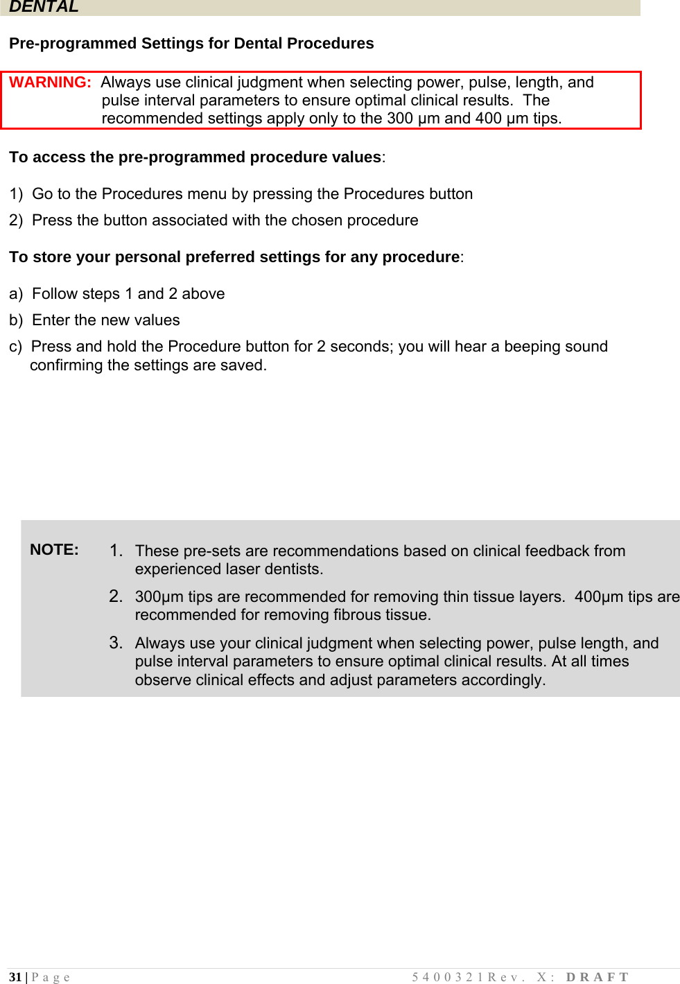 31 | Page                                       5400321Rev. X: DRAFT  DENTAL  Pre-programmed Settings for Dental Procedures  WARNING:  Always use clinical judgment when selecting power, pulse, length, and                       pulse interval parameters to ensure optimal clinical results.  The                      recommended settings apply only to the 300 µm and 400 µm tips.  To access the pre-programmed procedure values:  1)  Go to the Procedures menu by pressing the Procedures button  2)  Press the button associated with the chosen procedure  To store your personal preferred settings for any procedure:  a)  Follow steps 1 and 2 above  b)  Enter the new values  c)  Press and hold the Procedure button for 2 seconds; you will hear a beeping sound confirming the settings are saved.           NOTE:  1.  These pre-sets are recommendations based on clinical feedback from experienced laser dentists.  2.  300µm tips are recommended for removing thin tissue layers.  400µm tips are recommended for removing fibrous tissue.  3.  Always use your clinical judgment when selecting power, pulse length, and pulse interval parameters to ensure optimal clinical results. At all times observe clinical effects and adjust parameters accordingly.               