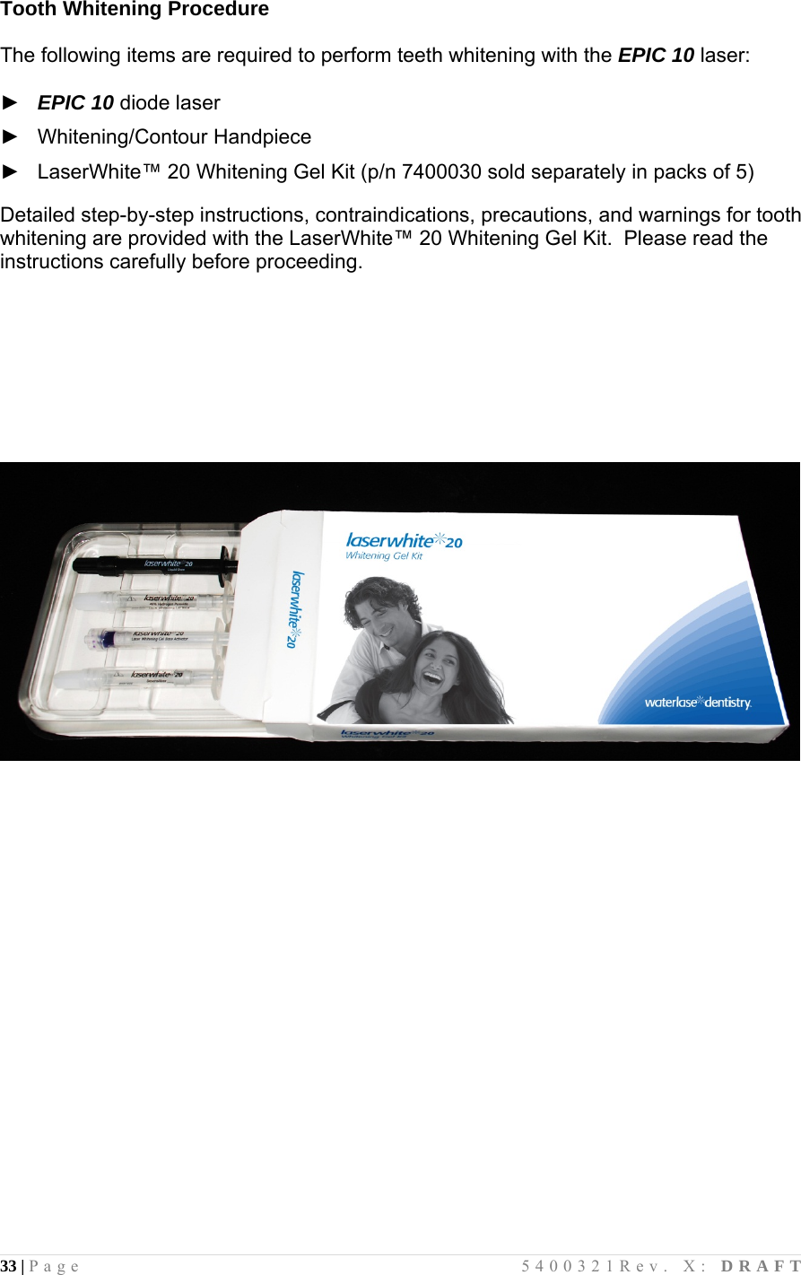 33 | Page                                       5400321Rev. X: DRAFT  Tooth Whitening Procedure   The following items are required to perform teeth whitening with the EPIC 10 laser:  ►   EPIC 10 diode laser  ►   Whitening/Contour Handpiece   ►   LaserWhite™ 20 Whitening Gel Kit (p/n 7400030 sold separately in packs of 5)  Detailed step-by-step instructions, contraindications, precautions, and warnings for tooth whitening are provided with the LaserWhite™ 20 Whitening Gel Kit.  Please read the instructions carefully before proceeding.                              