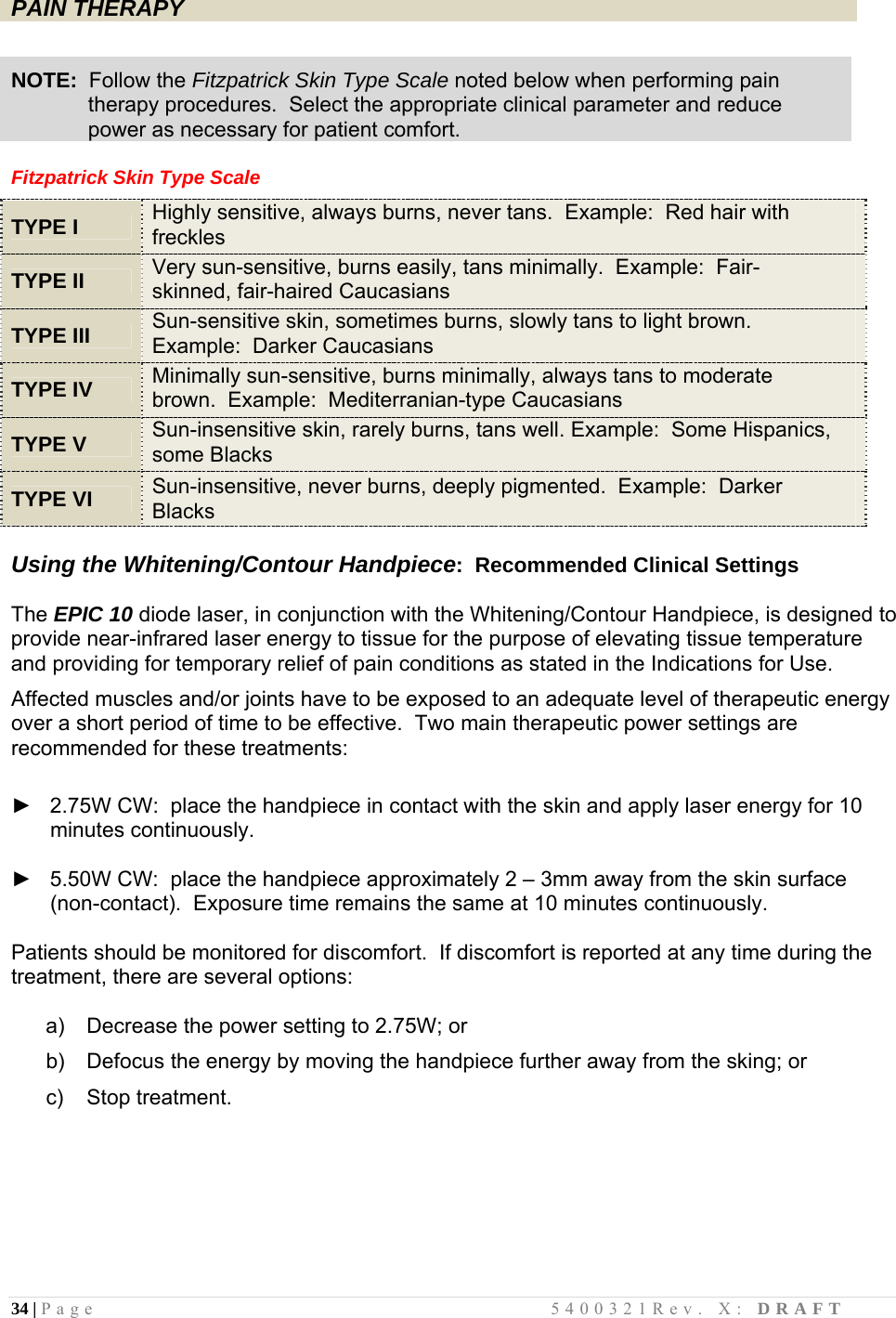 34 | Page                                       5400321Rev. X: DRAFT  PAIN THERAPY    NOTE:  Follow the Fitzpatrick Skin Type Scale noted below when performing pain               therapy procedures.  Select the appropriate clinical parameter and reduce               power as necessary for patient comfort.  Fitzpatrick Skin Type Scale   TYPE I Highly sensitive, always burns, never tans.  Example:  Red hair with freckles  TYPE II Very sun-sensitive, burns easily, tans minimally.  Example:  Fair-skinned, fair-haired Caucasians  TYPE III Sun-sensitive skin, sometimes burns, slowly tans to light brown.  Example:  Darker Caucasians  TYPE IV Minimally sun-sensitive, burns minimally, always tans to moderate brown.  Example:  Mediterranian-type Caucasians  TYPE V Sun-insensitive skin, rarely burns, tans well. Example:  Some Hispanics, some Blacks  TYPE VI Sun-insensitive, never burns, deeply pigmented.  Example:  Darker Blacks  Using the Whitening/Contour Handpiece:  Recommended Clinical Settings   The EPIC 10 diode laser, in conjunction with the Whitening/Contour Handpiece, is designed to provide near-infrared laser energy to tissue for the purpose of elevating tissue temperature and providing for temporary relief of pain conditions as stated in the Indications for Use.  Affected muscles and/or joints have to be exposed to an adequate level of therapeutic energy over a short period of time to be effective.  Two main therapeutic power settings are recommended for these treatments:   ►   2.75W CW:  place the handpiece in contact with the skin and apply laser energy for 10 minutes continuously.  ►   5.50W CW:  place the handpiece approximately 2 – 3mm away from the skin surface (non-contact).  Exposure time remains the same at 10 minutes continuously.  Patients should be monitored for discomfort.  If discomfort is reported at any time during the treatment, there are several options:  a)   Decrease the power setting to 2.75W; or  b)   Defocus the energy by moving the handpiece further away from the sking; or  c)   Stop treatment.        