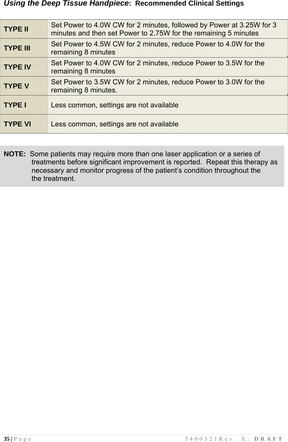 35 | Page                                       5400321Rev. X: DRAFT  Using the Deep Tissue Handpiece:  Recommended Clinical Settings   TYPE II Set Power to 4.0W CW for 2 minutes, followed by Power at 3.25W for 3 minutes and then set Power to 2.75W for the remaining 5 minutes TYPE III Set Power to 4.5W CW for 2 minutes, reduce Power to 4.0W for the remaining 8 minutes TYPE IV Set Power to 4.0W CW for 2 minutes, reduce Power to 3.5W for the remaining 8 minutes TYPE V Set Power to 3.5W CW for 2 minutes, reduce Power to 3.0W for the remaining 8 minutes. TYPE I Less common, settings are not available  TYPE VI Less common, settings are not available   NOTE:  Some patients may require more than one laser application or a series of                treatments before significant improvement is reported.  Repeat this therapy as               necessary and monitor progress of the patient’s condition throughout the               the treatment.                               