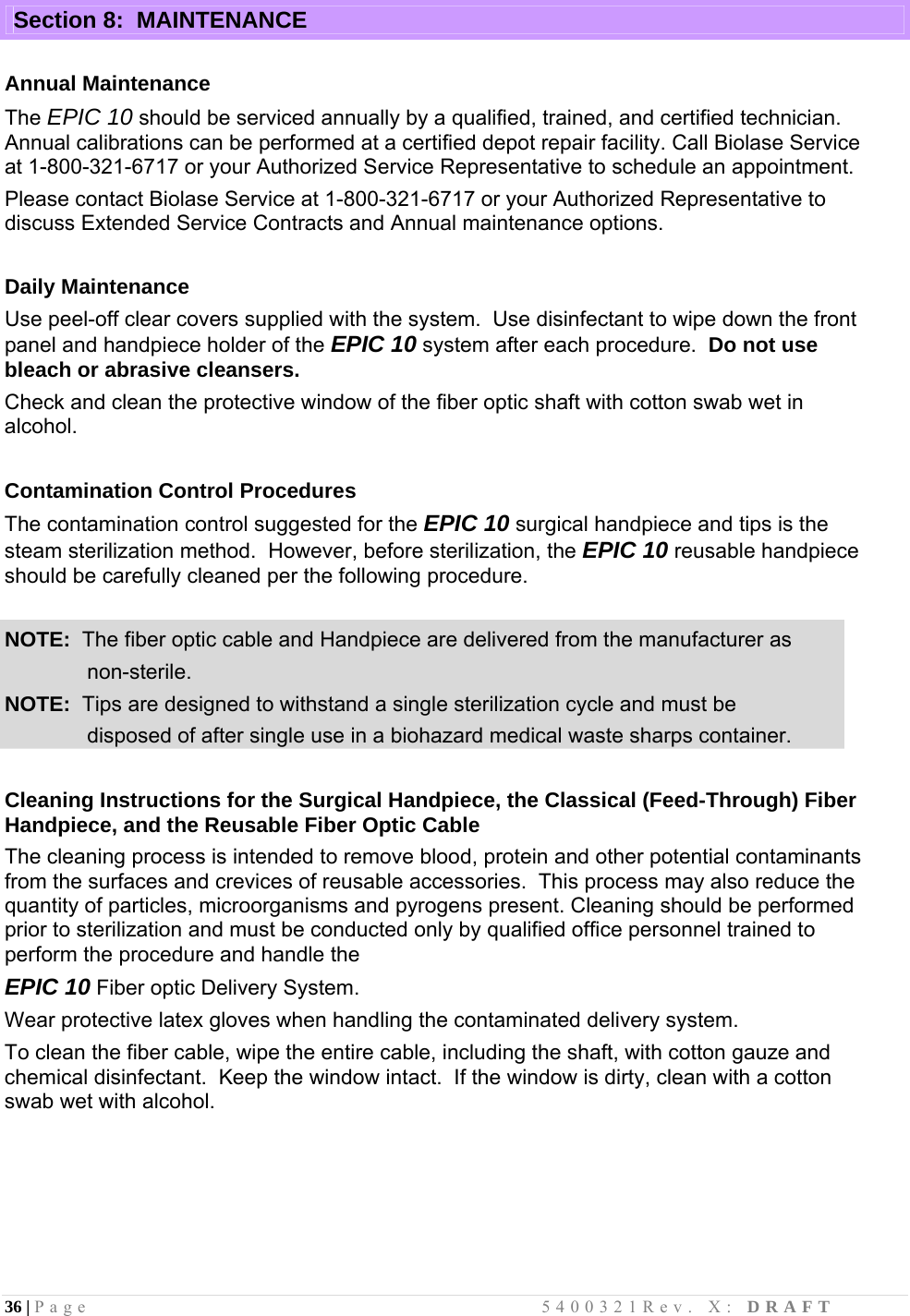 36 | Page                                       5400321Rev. X: DRAFT  Section 8:  MAINTENANCE  Annual Maintenance The EPIC 10 should be serviced annually by a qualified, trained, and certified technician.  Annual calibrations can be performed at a certified depot repair facility. Call Biolase Service at 1-800-321-6717 or your Authorized Service Representative to schedule an appointment. Please contact Biolase Service at 1-800-321-6717 or your Authorized Representative to discuss Extended Service Contracts and Annual maintenance options.  Daily Maintenance Use peel-off clear covers supplied with the system.  Use disinfectant to wipe down the front panel and handpiece holder of the EPIC 10 system after each procedure.  Do not use bleach or abrasive cleansers. Check and clean the protective window of the fiber optic shaft with cotton swab wet in alcohol.  Contamination Control Procedures The contamination control suggested for the EPIC 10 surgical handpiece and tips is the steam sterilization method.  However, before sterilization, the EPIC 10 reusable handpiece should be carefully cleaned per the following procedure.  NOTE:  The fiber optic cable and Handpiece are delivered from the manufacturer as                non-sterile. NOTE:  Tips are designed to withstand a single sterilization cycle and must be               disposed of after single use in a biohazard medical waste sharps container.  Cleaning Instructions for the Surgical Handpiece, the Classical (Feed-Through) Fiber Handpiece, and the Reusable Fiber Optic Cable The cleaning process is intended to remove blood, protein and other potential contaminants from the surfaces and crevices of reusable accessories.  This process may also reduce the quantity of particles, microorganisms and pyrogens present. Cleaning should be performed prior to sterilization and must be conducted only by qualified office personnel trained to perform the procedure and handle the  EPIC 10 Fiber optic Delivery System. Wear protective latex gloves when handling the contaminated delivery system.  To clean the fiber cable, wipe the entire cable, including the shaft, with cotton gauze and chemical disinfectant.  Keep the window intact.  If the window is dirty, clean with a cotton swab wet with alcohol.      