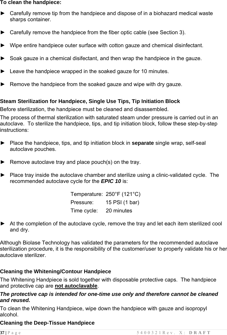 37 | Page                                       5400321Rev. X: DRAFT  To clean the handpiece:   ►   Carefully remove tip from the handpiece and dispose of in a biohazard medical waste sharps container.   ►   Carefully remove the handpiece from the fiber optic cable (see Section 3).  ►   Wipe entire handpiece outer surface with cotton gauze and chemical disinfectant.  ►   Soak gauze in a chemical disifectant, and then wrap the handpiece in the gauze.  ►   Leave the handpiece wrapped in the soaked gauze for 10 minutes.  ►   Remove the handpiece from the soaked gauze and wipe with dry gauze.   Steam Sterilization for Handpiece, Single Use Tips, Tip Initiation Block Before sterilization, the handpiece must be cleaned and disassembled.  The process of thermal sterilization with saturated steam under pressure is carried out in an autoclave.  To sterilize the handpiece, tips, and tip initiation block, follow these step-by-step instructions:  ►   Place the handpiece, tips, and tip initiation block in separate single wrap, self-seal autoclave pouches.  ►   Remove autoclave tray and place pouch(s) on the tray.  ►   Place tray inside the autoclave chamber and sterilize using a clinic-validated cycle.  The recommended autoclave cycle for the EPIC 10 is:        Temperature:  250°F (121°C)       Pressure:        15 PSI (1 bar)       Time cycle:   20 minutes  ►   At the completion of the autoclave cycle, remove the tray and let each item sterilized cool and dry.  Although Biolase Technology has validated the parameters for the recommended autoclave sterilization procedure, it is the responsibility of the customer/user to properly validate his or her autoclave sterilizer.  Cleaning the Whitening/Contour Handpiece The Whitening Handpiece is sold together with disposable protective caps.  The handpiece and protective cap are not autoclavable.   The protective cap is intended for one-time use only and therefore cannot be cleaned and reused.  To clean the Whitening Handpiece, wipe down the handpiece with gauze and isopropyl alcohol.  Cleaning the Deep-Tissue Handpiece 