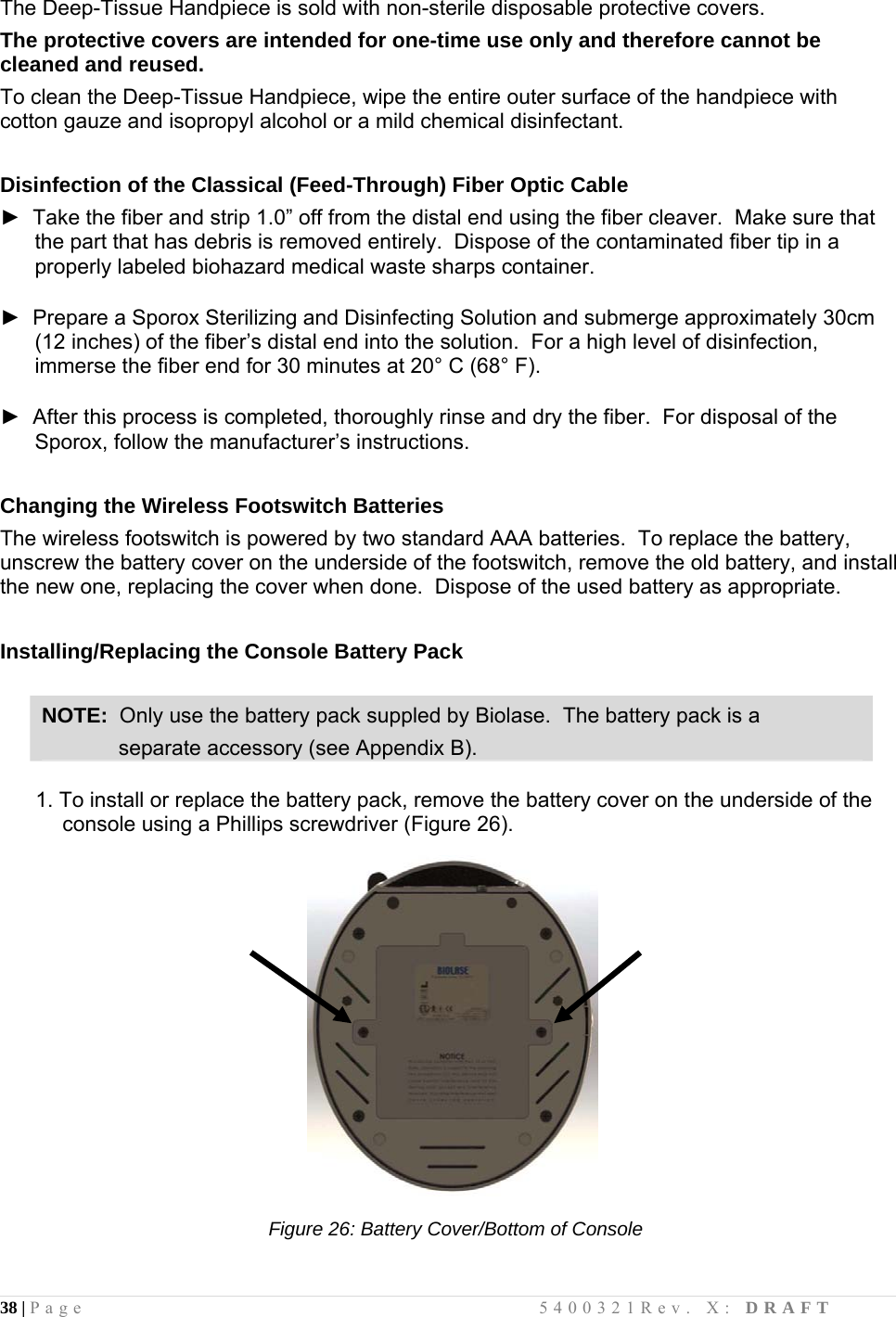 38 | Page                                       5400321Rev. X: DRAFT  The Deep-Tissue Handpiece is sold with non-sterile disposable protective covers.   The protective covers are intended for one-time use only and therefore cannot be cleaned and reused.   To clean the Deep-Tissue Handpiece, wipe the entire outer surface of the handpiece with cotton gauze and isopropyl alcohol or a mild chemical disinfectant.  Disinfection of the Classical (Feed-Through) Fiber Optic Cable ►  Take the fiber and strip 1.0” off from the distal end using the fiber cleaver.  Make sure that the part that has debris is removed entirely.  Dispose of the contaminated fiber tip in a properly labeled biohazard medical waste sharps container.  ►  Prepare a Sporox Sterilizing and Disinfecting Solution and submerge approximately 30cm (12 inches) of the fiber’s distal end into the solution.  For a high level of disinfection, immerse the fiber end for 30 minutes at 20° C (68° F).  ►  After this process is completed, thoroughly rinse and dry the fiber.  For disposal of the Sporox, follow the manufacturer’s instructions.  Changing the Wireless Footswitch Batteries The wireless footswitch is powered by two standard AAA batteries.  To replace the battery, unscrew the battery cover on the underside of the footswitch, remove the old battery, and install the new one, replacing the cover when done.  Dispose of the used battery as appropriate.  Installing/Replacing the Console Battery Pack  NOTE:  Only use the battery pack suppled by Biolase.  The battery pack is a               separate accessory (see Appendix B).        1. To install or replace the battery pack, remove the battery cover on the underside of the console using a Phillips screwdriver (Figure 26).                                                        Figure 26: Battery Cover/Bottom of Console                                
