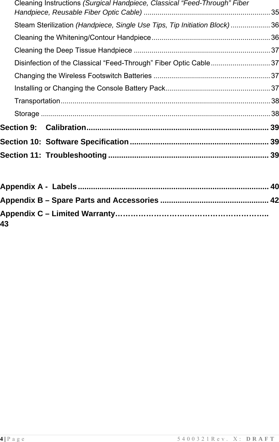 4 | Page                                       5400321Rev. X: DRAFT  Cleaning Instructions (Surgical Handpiece, Classical “Feed-Through” Fiber Handpiece, Reusable Fiber Optic Cable) ................................................................ 35 Steam Sterilization (Handpiece, Single Use Tips, Tip Initiation Block).................... 36 Cleaning the Whitening/Contour Handpiece............................................................ 36 Cleaning the Deep Tissue Handpiece ..................................................................... 37 Disinfection of the Classical “Feed-Through” Fiber Optic Cable.............................. 37 Changing the Wireless Footswitch Batteries ........................................................... 37 Installing or Changing the Console Battery Pack..................................................... 37 Transportation.......................................................................................................... 38 Storage .................................................................................................................... 38  Section 9:    Calibration.................................................................................... 39  Section 10:  Software Specification................................................................ 39 Section 11:  Troubleshooting .......................................................................... 39   Appendix A -  Labels........................................................................................ 40 Appendix B – Spare Parts and Accessories .................................................. 42 Appendix C – Limited Warranty……………………….………………………….. 43                