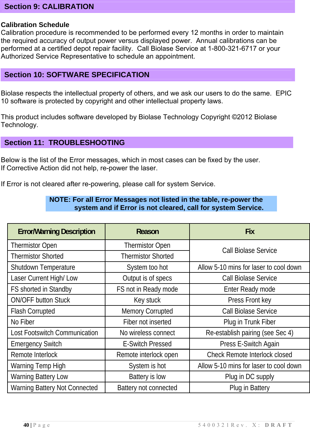 40 | Page                                       5400321Rev. X: DRAFT  Section 9: CALIBRATION  Calibration Schedule Calibration procedure is recommended to be performed every 12 months in order to maintain the required accuracy of output power versus displayed power.  Annual calibrations can be performed at a certified depot repair facility.  Call Biolase Service at 1-800-321-6717 or your Authorized Service Representative to schedule an appointment.  Section 10: SOFTWARE SPECIFICATION  Biolase respects the intellectual property of others, and we ask our users to do the same.  EPIC 10 software is protected by copyright and other intellectual property laws.  This product includes software developed by Biolase Technology Copyright ©2012 Biolase Technology.  Section 11:  TROUBLESHOOTING  Below is the list of the Error messages, which in most cases can be fixed by the user.  If Corrective Action did not help, re-power the laser.   If Error is not cleared after re-powering, please call for system Service.  NOTE: For all Error Messages not listed in the table, re-power the system and if Error is not cleared, call for system Service.       Error/Warning Description  Reason  Fix Thermistor Open  Thermistor Open Thermistor Shorted  Thermistor Shorted  Call Biolase Service  Shutdown Temperature  System too hot  Allow 5-10 mins for laser to cool down Laser Current High/ Low  Output is of specs  Call Biolase Service  FS shorted in Standby  FS not in Ready mode  Enter Ready mode ON/OFF button Stuck  Key stuck  Press Front key Flash Corrupted  Memory Corrupted  Call Biolase Service No Fiber  Fiber not inserted  Plug in Trunk Fiber Lost Footswitch Communication  No wireless connect  Re-establish pairing (see Sec 4) Emergency Switch  E-Switch Pressed  Press E-Switch Again Remote Interlock  Remote interlock open  Check Remote Interlock closed Warning Temp High  System is hot  Allow 5-10 mins for laser to cool down Warning Battery Low  Battery is low  Plug in DC supply Warning Battery Not Connected  Battery not connected  Plug in Battery   