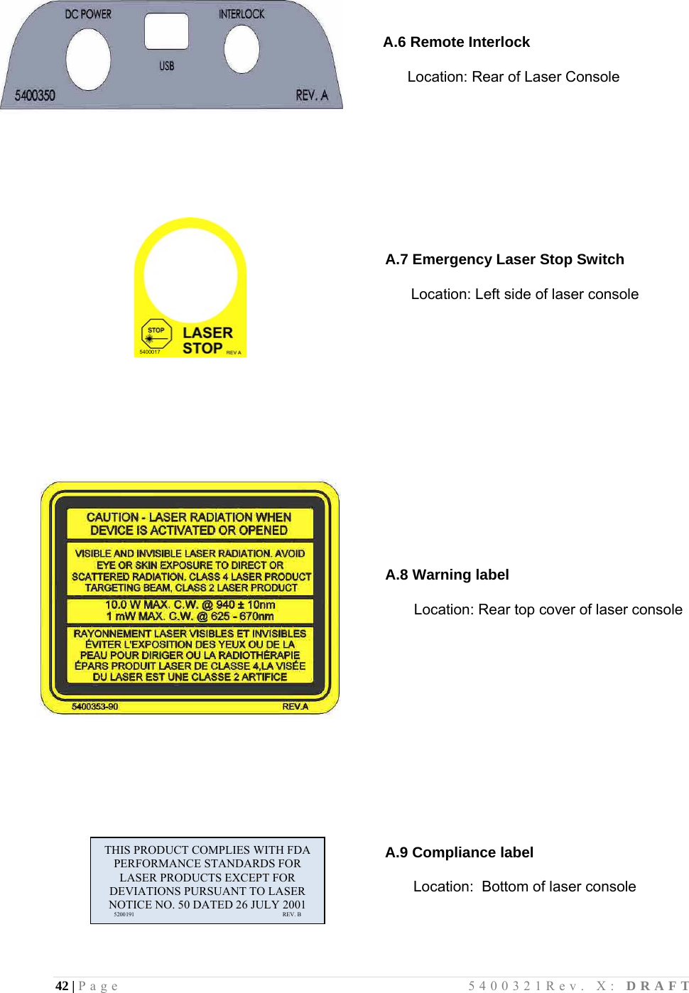 42 | Page                                       5400321Rev. X: DRAFT      A.6 Remote Interlock       Location: Rear of Laser Console                       A.9 Compliance label             Location:  Bottom of laser console           5400017                A.7 Emergency Laser Stop Switch        Location: Left side of laser console                                               A.8 Warning label              Location: Rear top cover of laser console                             THIS PRODUCT COMPLIES WITH FDA PERFORMANCE STANDARDS FOR LASER PRODUCTS EXCEPT FOR DEVIATIONS PURSUANT TO LASER NOTICE NO. 50 DATED 26 JULY 2001       5200191                                                                                REV. B