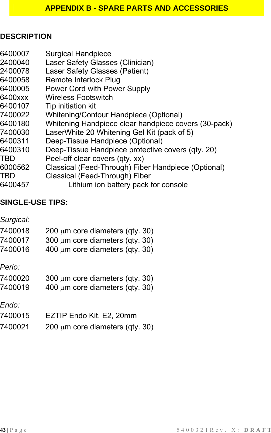 43 | Page                                       5400321Rev. X: DRAFT  APPENDIX B - SPARE PARTS AND ACCESSORIES   DESCRIPTION  6400007 Surgical Handpiece 2400040  Laser Safety Glasses (Clinician) 2400078  Laser Safety Glasses (Patient) 6400058  Remote Interlock Plug 6400005  Power Cord with Power Supply 6400xxx Wireless Footswitch 6400107  Tip initiation kit 7400022      Whitening/Contour Handpiece (Optional) 6400180  Whitening Handpiece clear handpiece covers (30-pack) 7400030      LaserWhite 20 Whitening Gel Kit (pack of 5) 6400311     Deep-Tissue Handpiece (Optional) 6400310      Deep-Tissue Handpiece protective covers (qty. 20) TBD      Peel-off clear covers (qty. xx) 6000562        Classical (Feed-Through) Fiber Handpiece (Optional) TBD      Classical (Feed-Through) Fiber 6400457   Lithium ion battery pack for console  SINGLE-USE TIPS:   Surgical: 7400018 200 m core diameters (qty. 30) 7400017 300m core diameters (qty. 30) 7400016 400m core diameters (qty. 30)  Perio: 7400020 300m core diameters (qty. 30) 7400019 400m core diameters (qty. 30)  Endo: 7400015  EZTIP Endo Kit, E2, 20mm 7400021 200 m core diameters (qty. 30)                  