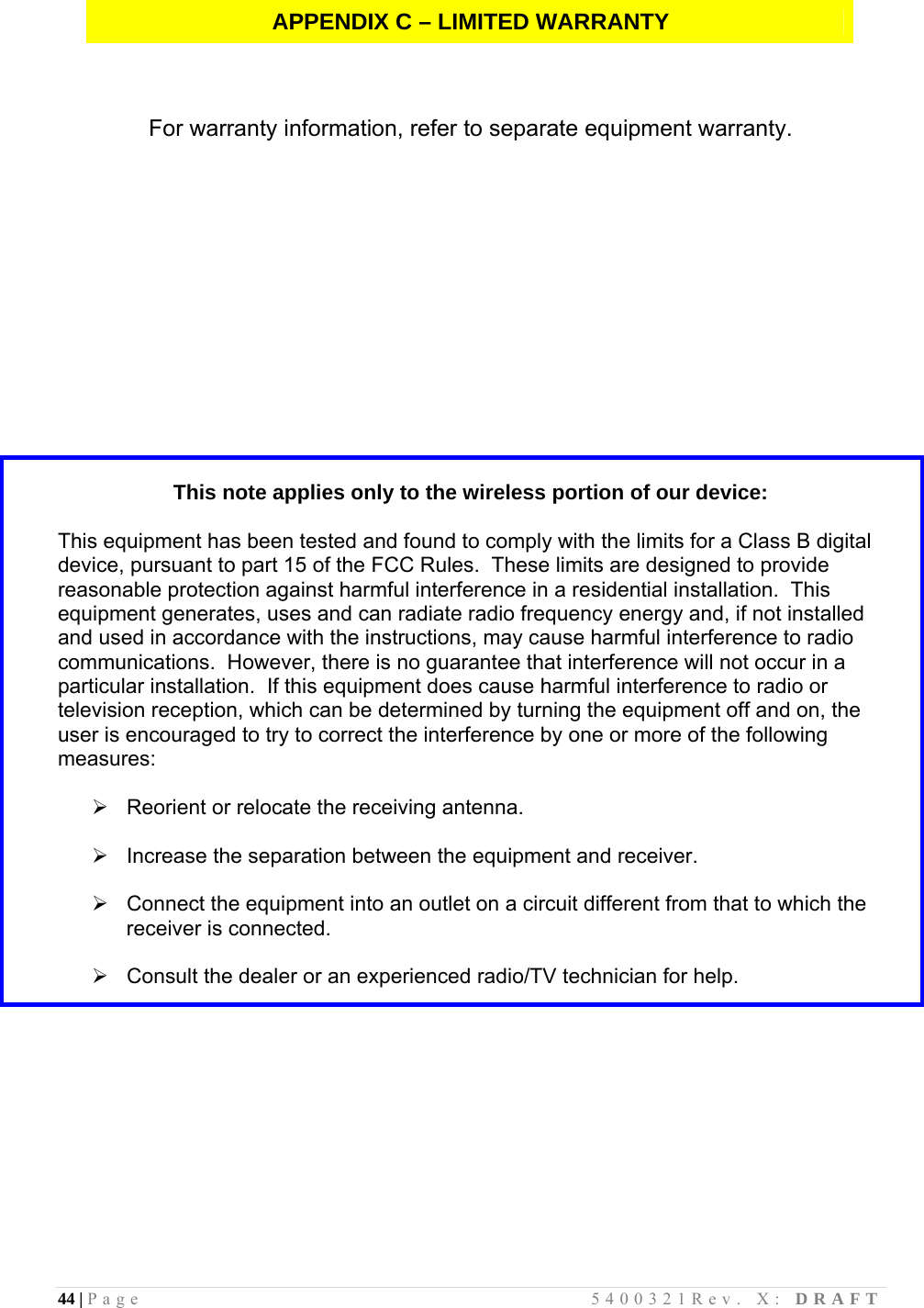 44 | Page                                       5400321Rev. X: DRAFT  APPENDIX C – LIMITED WARRANTY    For warranty information, refer to separate equipment warranty.               This note applies only to the wireless portion of our device:  This equipment has been tested and found to comply with the limits for a Class B digital device, pursuant to part 15 of the FCC Rules.  These limits are designed to provide reasonable protection against harmful interference in a residential installation.  This equipment generates, uses and can radiate radio frequency energy and, if not installed and used in accordance with the instructions, may cause harmful interference to radio communications.  However, there is no guarantee that interference will not occur in a particular installation.  If this equipment does cause harmful interference to radio or television reception, which can be determined by turning the equipment off and on, the user is encouraged to try to correct the interference by one or more of the following measures:    Reorient or relocate the receiving antenna.    Increase the separation between the equipment and receiver.    Connect the equipment into an outlet on a circuit different from that to which the receiver is connected.    Consult the dealer or an experienced radio/TV technician for help.           