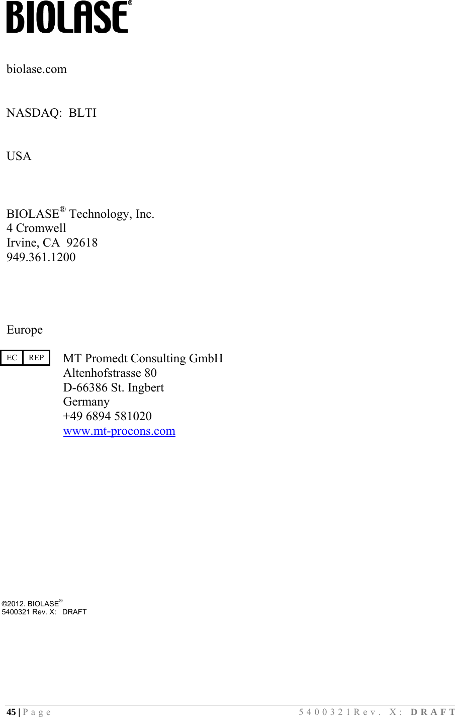 45 | Page                                       5400321Rev. X: DRAFT     biolase.com   NASDAQ:  BLTI   USA    BIOLASE® Technology, Inc. 4 Cromwell Irvine, CA  92618 949.361.1200     Europe   MT Promedt Consulting GmbH  Altenhofstrasse 80                   D-66386 St. Ingbert                   Germany                   +49 6894 581020                   www.mt-procons.com            ©2012. BIOLASE®        5400321 Rev. X:   DRAFT EC    REP 