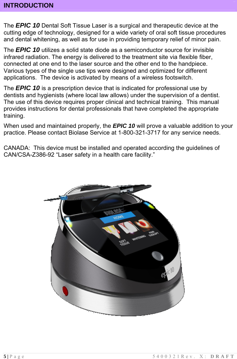 5 | Page                                       5400321Rev. X: DRAFT   INTRODUCTION  The EPIC 10 Dental Soft Tissue Laser is a surgical and therapeutic device at the cutting edge of technology, designed for a wide variety of oral soft tissue procedures and dental whitening, as well as for use in providing temporary relief of minor pain.  The EPIC 10 utilizes a solid state diode as a semiconductor source for invisible infrared radiation. The energy is delivered to the treatment site via flexible fiber, connected at one end to the laser source and the other end to the handpiece.  Various types of the single use tips were designed and optimized for different applications.  The device is activated by means of a wireless footswitch.   The EPIC 10 is a prescription device that is indicated for professional use by dentists and hygienists (where local law allows) under the supervision of a dentist.  The use of this device requires proper clinical and technical training.  This manual provides instructions for dental professionals that have completed the appropriate training. When used and maintained properly, the EPIC 10 will prove a valuable addition to your practice. Please contact Biolase Service at 1-800-321-3717 for any service needs.  CANADA:  This device must be installed and operated according the guidelines of                 CAN/CSA-Z386-92 “Laser safety in a health care facility.”    