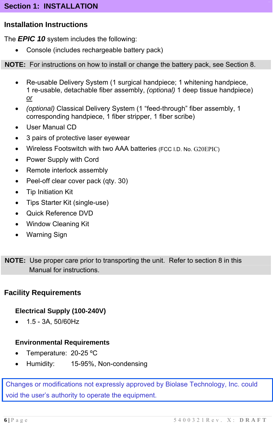 6 | Page                                       5400321Rev. X: DRAFT  Section 1:  INSTALLATION  Installation Instructions  The EPIC 10 system includes the following:   Console (includes rechargeable battery pack)  NOTE:  For instructions on how to install or change the battery pack, see Section 8.    Re-usable Delivery System (1 surgical handpiece; 1 whitening handpiece,       1 re-usable, detachable fiber assembly, (optional) 1 deep tissue handpiece) or   (optional) Classical Delivery System (1 “feed-through” fiber assembly, 1 corresponding handpiece, 1 fiber stripper, 1 fiber scribe)    User Manual CD   3 pairs of protective laser eyewear   Wireless Footswitch with two AAA batteries (FCC I.D. No. G20EPIC)   Power Supply with Cord   Remote interlock assembly   Peel-off clear cover pack (qty. 30)   Tip Initiation Kit   Tips Starter Kit (single-use)   Quick Reference DVD   Window Cleaning Kit  Warning Sign   NOTE:  Use proper care prior to transporting the unit.  Refer to section 8 in this               Manual for instructions.  Facility Requirements  Electrical Supply (100-240V)   1.5 - 3A, 50/60Hz  Environmental Requirements   Temperature:  20-25 ºC  Humidity:   15-95%, Non-condensing  Changes or modifications not expressly approved by Biolase Technology, Inc. could  void the user’s authority to operate the equipment.  