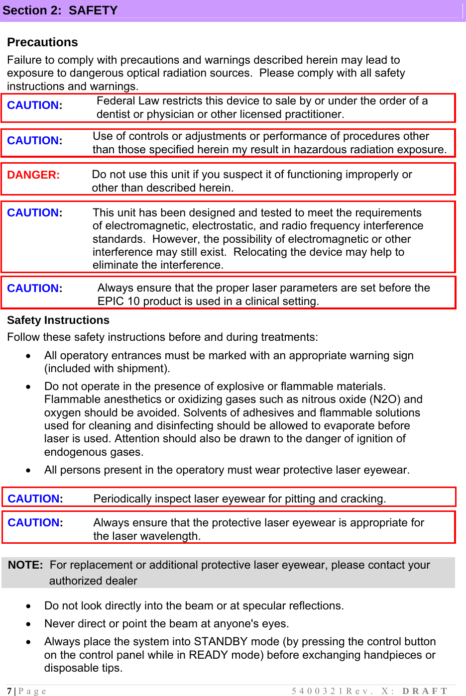 7 | Page                                       5400321Rev. X: DRAFT   Section 2:  SAFETY  Precautions Failure to comply with precautions and warnings described herein may lead to exposure to dangerous optical radiation sources.  Please comply with all safety instructions and warnings. CAUTION:      Federal Law restricts this device to sale by or under the order of a dentist or physician or other licensed practitioner.  CAUTION: Use of controls or adjustments or performance of procedures other than those specified herein my result in hazardous radiation exposure.  DANGER: Do not use this unit if you suspect it of functioning improperly or other than described herein.  CAUTION: This unit has been designed and tested to meet the requirements of electromagnetic, electrostatic, and radio frequency interference standards.  However, the possibility of electromagnetic or other interference may still exist.  Relocating the device may help to eliminate the interference.  CAUTION: Always ensure that the proper laser parameters are set before the EPIC 10 product is used in a clinical setting. Safety Instructions Follow these safety instructions before and during treatments:   All operatory entrances must be marked with an appropriate warning sign (included with shipment).   Do not operate in the presence of explosive or flammable materials. Flammable anesthetics or oxidizing gases such as nitrous oxide (N2O) and oxygen should be avoided. Solvents of adhesives and flammable solutions used for cleaning and disinfecting should be allowed to evaporate before laser is used. Attention should also be drawn to the danger of ignition of endogenous gases.   All persons present in the operatory must wear protective laser eyewear.  CAUTION: Periodically inspect laser eyewear for pitting and cracking.  CAUTION: Always ensure that the protective laser eyewear is appropriate for the laser wavelength.  NOTE:  For replacement or additional protective laser eyewear, please contact your                authorized dealer    Do not look directly into the beam or at specular reflections.   Never direct or point the beam at anyone&apos;s eyes.   Always place the system into STANDBY mode (by pressing the control button on the control panel while in READY mode) before exchanging handpieces or disposable tips. 