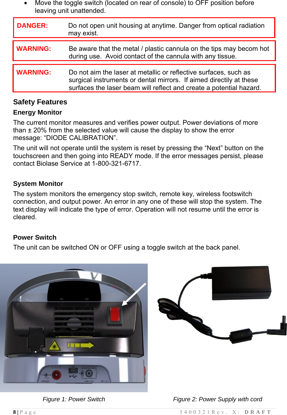 8 | Page                                       5400321Rev. X: DRAFT    Move the toggle switch (located on rear of console) to OFF position before leaving unit unattended.  DANGER:   Do not open unit housing at anytime. Danger from optical radiation may exist.   WARNING: Be aware that the metal / plastic cannula on the tips may becom hot during use.  Avoid contact of the cannula with any tissue.   ` WARNING: Do not aim the laser at metallic or reflective surfaces, such as surgical instruments or dental mirrors.  If aimed directily at these surfaces the laser beam will reflect and create a potential hazard.  Safety Features Energy Monitor The current monitor measures and verifies power output. Power deviations of more than ± 20% from the selected value will cause the display to show the error message: “DIODE CALIBRATION”. The unit will not operate until the system is reset by pressing the “Next” button on the touchscreen and then going into READY mode. If the error messages persist, please contact Biolase Service at 1-800-321-6717.  System Monitor The system monitors the emergency stop switch, remote key, wireless footswitch connection, and output power. An error in any one of these will stop the system. The text display will indicate the type of error. Operation will not resume until the error is cleared.  Power Switch The unit can be switched ON or OFF using a toggle switch at the back panel.                  Figure 1: Power Switch Figure 2: Power Supply with cord  