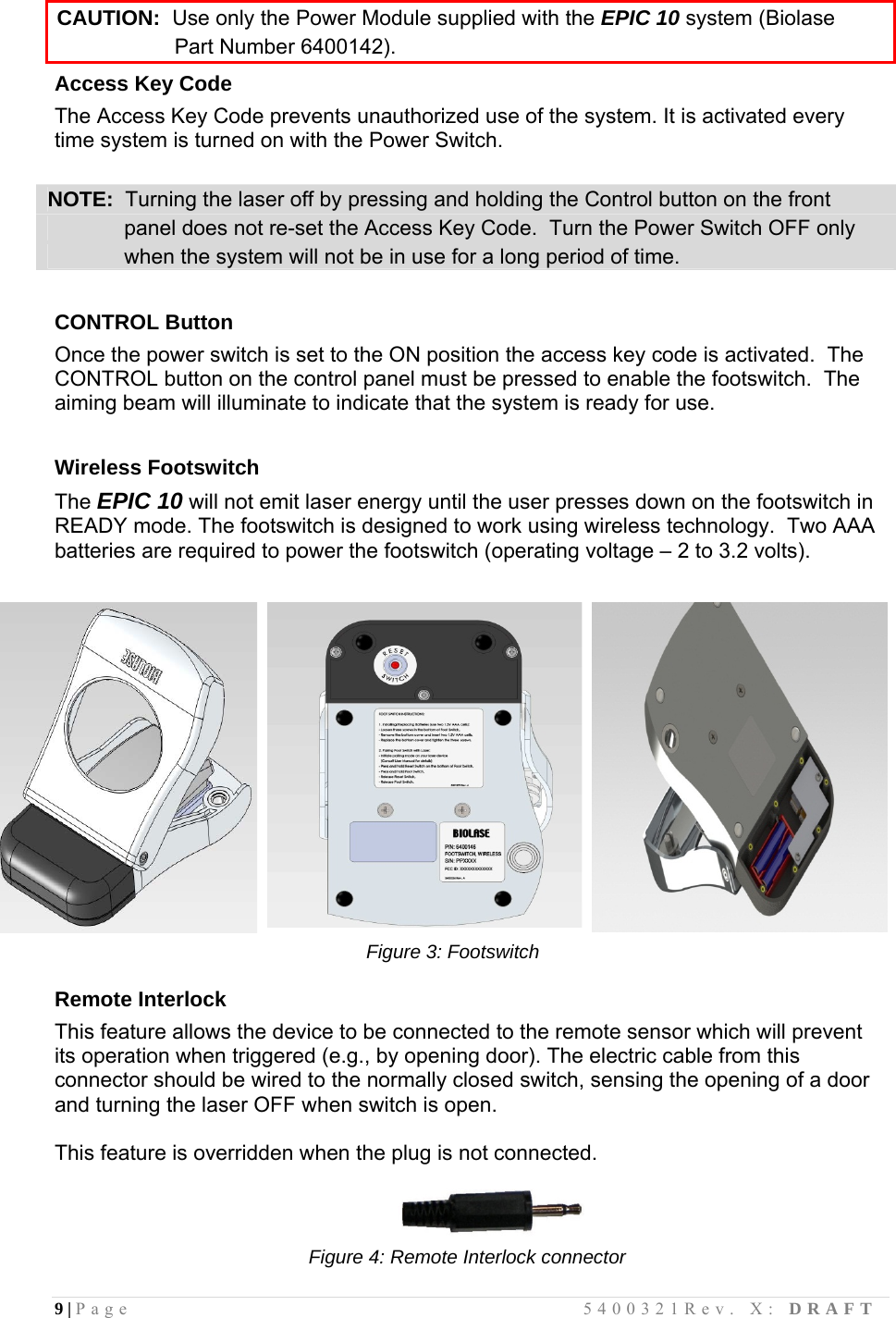 9 | Page                                       5400321Rev. X: DRAFT  CAUTION:  Use only the Power Module supplied with the EPIC 10 system (Biolase                      Part Number 6400142). Access Key Code The Access Key Code prevents unauthorized use of the system. It is activated every time system is turned on with the Power Switch.   NOTE:  Turning the laser off by pressing and holding the Control button on the front                 panel does not re-set the Access Key Code.  Turn the Power Switch OFF only               when the system will not be in use for a long period of time.  CONTROL Button Once the power switch is set to the ON position the access key code is activated.  The CONTROL button on the control panel must be pressed to enable the footswitch.  The aiming beam will illuminate to indicate that the system is ready for use.   Wireless Footswitch The EPIC 10 will not emit laser energy until the user presses down on the footswitch in READY mode. The footswitch is designed to work using wireless technology.  Two AAA batteries are required to power the footswitch (operating voltage – 2 to 3.2 volts).                                                           Figure 3: Footswitch  Remote Interlock This feature allows the device to be connected to the remote sensor which will prevent its operation when triggered (e.g., by opening door). The electric cable from this connector should be wired to the normally closed switch, sensing the opening of a door and turning the laser OFF when switch is open.   This feature is overridden when the plug is not connected.                                                                             Figure 4: Remote Interlock connector  