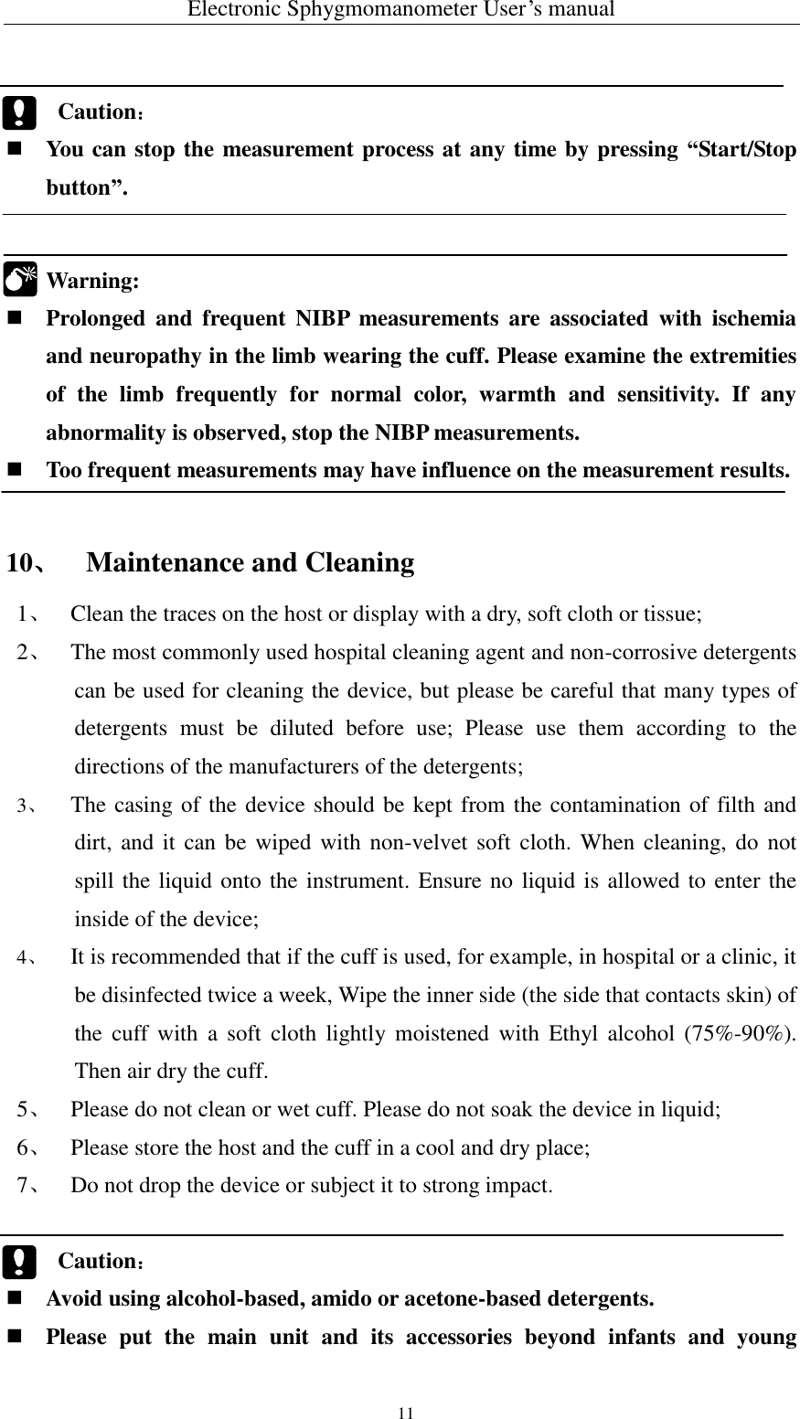 Electronic Sphygmomanometer User’s manual  11       Caution：  You can stop the measurement process at any time by pressing “Start/Stop button”.    Warning:    Prolonged  and  frequent  NIBP  measurements  are  associated  with  ischemia and neuropathy in the limb wearing the cuff. Please examine the extremities of  the  limb  frequently  for  normal  color,  warmth  and  sensitivity.  If  any abnormality is observed, stop the NIBP measurements.  Too frequent measurements may have influence on the measurement results.   10、 Maintenance and Cleaning   1、 Clean the traces on the host or display with a dry, soft cloth or tissue; 2、 The most commonly used hospital cleaning agent and non-corrosive detergents can be used for cleaning the device, but please be careful that many types of detergents  must  be  diluted  before  use;  Please  use  them  according  to  the directions of the manufacturers of the detergents; 3、 The casing of the device should be kept from the contamination of filth and dirt, and it  can be  wiped  with  non-velvet soft  cloth. When  cleaning, do not spill the liquid onto the instrument. Ensure no liquid is allowed to enter the inside of the device; 4、 It is recommended that if the cuff is used, for example, in hospital or a clinic, it be disinfected twice a week, Wipe the inner side (the side that contacts skin) of the  cuff  with  a  soft  cloth  lightly  moistened  with  Ethyl  alcohol  (75%-90%). Then air dry the cuff. 5、 Please do not clean or wet cuff. Please do not soak the device in liquid; 6、 Please store the host and the cuff in a cool and dry place; 7、 Do not drop the device or subject it to strong impact.     Caution：  Avoid using alcohol-based, amido or acetone-based detergents.  Please  put  the  main  unit  and  its  accessories  beyond  infants  and  young  