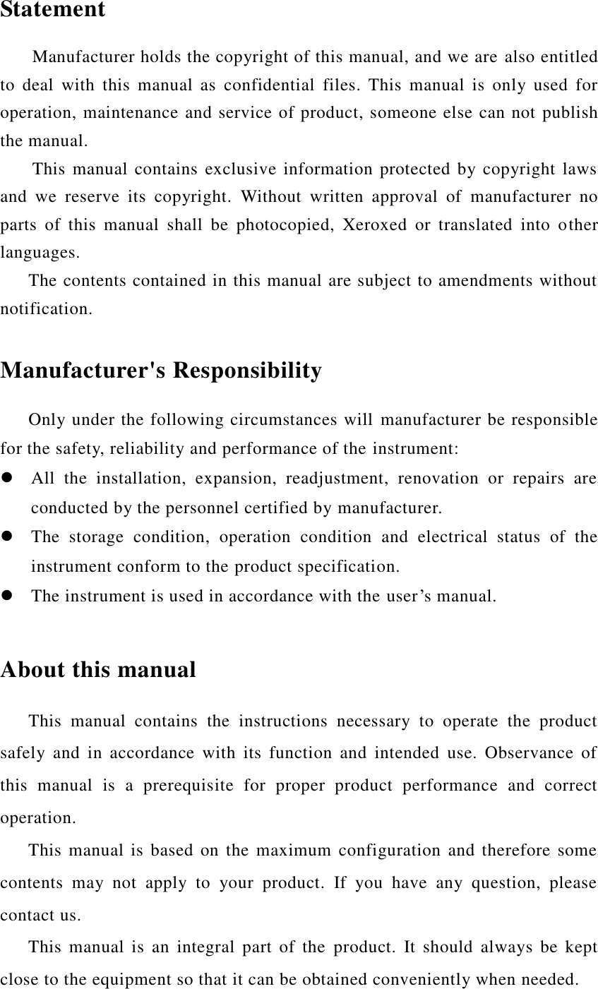  Statement Manufacturer holds the copyright of this manual, and we are also entitled to  deal  with  this  manual  as  confidential  files.  This  manual  is  only  used  for operation, maintenance and service of product, someone else can not publish the manual. This manual contains  exclusive information protected by  copyright laws and  we  reserve  its  copyright.  Without  written  approval  of  manufacturer  no parts  of  this  manual  shall  be  photocopied,  Xeroxed  or  translated  into  other languages. The contents contained in this manual are subject to amendments without notification.  Manufacturer&apos;s Responsibility Only under the following circumstances will manufacturer be responsible for the safety, reliability and performance of the instrument:  All  the  installation,  expansion,  readjustment,  renovation  or  repairs  are conducted by the personnel certified by manufacturer.  The  storage  condition,  operation  condition  and  electrical  status  of  the instrument conform to the product specification.  The instrument is used in accordance with the user’s manual.  About this manual This  manual  contains  the  instructions  necessary  to  operate  the  product safely  and  in  accordance  with  its  function  and  intended  use.  Observance  of this  manual  is  a  prerequisite  for  proper  product  performance  and  correct operation.    This manual is based on the maximum configuration and therefore some contents  may  not  apply  to  your  product.  If  you  have  any  question,  please contact us.    This  manual  is  an  integral part  of  the  product.  It  should  always  be  kept close to the equipment so that it can be obtained conveniently when needed. 
