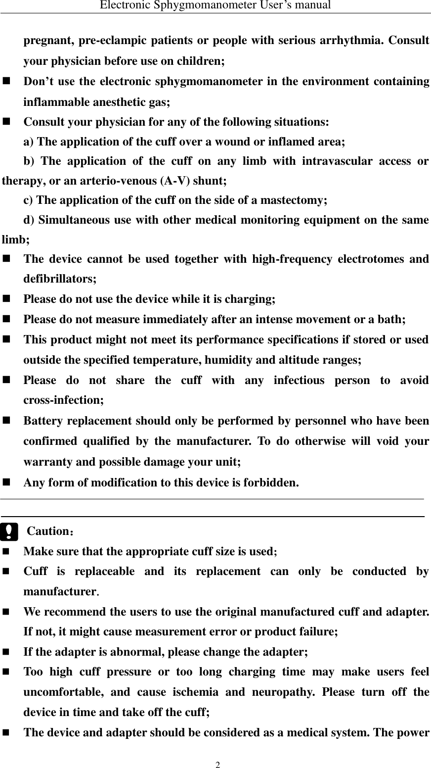 Electronic Sphygmomanometer User’s manual   2   pregnant, pre-eclampic patients or people with serious arrhythmia. Consult your physician before use on children;  Don’t use the electronic sphygmomanometer in the environment containing inflammable anesthetic gas;  Consult your physician for any of the following situations: a) The application of the cuff over a wound or inflamed area; b)  The  application  of  the  cuff  on  any  limb  with  intravascular  access  or therapy, or an arterio-venous (A-V) shunt; c) The application of the cuff on the side of a mastectomy; d) Simultaneous use with other medical monitoring equipment on the same limb;  The  device  cannot  be used  together  with  high-frequency electrotomes  and defibrillators;  Please do not use the device while it is charging;  Please do not measure immediately after an intense movement or a bath;  This product might not meet its performance specifications if stored or used outside the specified temperature, humidity and altitude ranges;  Please  do  not  share  the  cuff  with  any  infectious  person  to  avoid cross-infection;  Battery replacement should only be performed by personnel who have been confirmed  qualified  by  the  manufacturer.  To  do  otherwise  will  void  your warranty and possible damage your unit;  Any form of modification to this device is forbidden.   Caution：  Make sure that the appropriate cuff size is used;  Cuff  is  replaceable  and  its  replacement  can  only  be  conducted  by manufacturer.  We recommend the users to use the original manufactured cuff and adapter. If not, it might cause measurement error or product failure;  If the adapter is abnormal, please change the adapter;  Too  high  cuff  pressure  or  too  long  charging  time  may  make  users  feel uncomfortable,  and  cause  ischemia  and  neuropathy.  Please  turn  off  the device in time and take off the cuff;  The device and adapter should be considered as a medical system. The power 